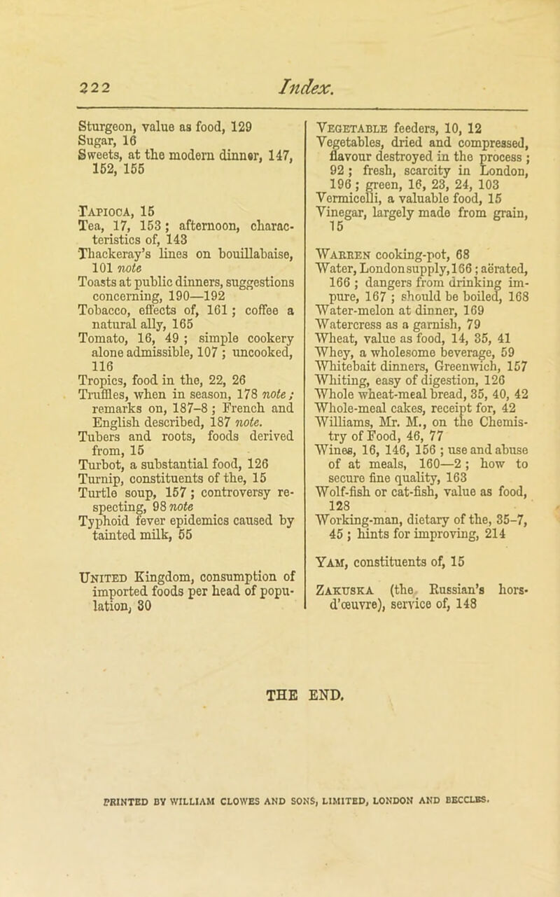 Sturgeon, value as food, 129 Sugar, 16 Sweets, at the modern dinnsr, 147, 162, 156 Tapioca, 15 Tea, 17, 153; afternoon, charac- teristics of, 143 Thackeray’s lines on houillahaise, 101 nota Toasts at public dinners, suggestions concerning, 190—192 Tobacco, effects of, 161; coffee a natural ally, 165 Tomato, 16, 49 ; simple cookery alone admissible, 107 ; uncooked, 116 Tropics, food in the, 22, 26 Truffles, when in season, 178 note,; remarks on, 187-8; French and English described, 187 note. Tubers and roots, foods derived from, 15 Turbot, a substantial food, 126 Turnip, constituents of the, 15 Turtle soup, 157; controversy re- specting, Q%note Typhoid fever epidemics caused by tainted mUk, 55 United Kingdom, consumption of imported foods per head of popu- lation, 30 Vegetable feeders, 10, 12 Vegetables, dried and compressed, flavour destroyed in the process ; 92; fresh, scarcity in London, 196 ; OTeen, 16, 23, 24, 103 Vermicelli, a valuable food, 15 Vinegar, largely made from grain. Waeeen cooking-pot, 68 Water, Londonsupply,166; aerated, 166 ; dangers from drinking im- pure, 167 j should be boiled, 168 Water-melon at dinner, 169 Watercress as a garnish, 79 Wheat, value as food, 14, 35, 41 Whey, a wholesome beverage, 59 Whitebait dinners, Greenwich, 157 Whiting, easy of digestion, 126 Whole wheat-meal bread, 35, 40, 42 Whole-meal cakes, receipt for, 42 Williams, Mr. M., on the Chemis- try of Food, 46, 77 Wines, 16, 146, 156 ; use and abuse of at meals, 160—2; how to secure fine quality, 163 Wolf-fish or cat-fish, value as food, 128 Working-man, dietary of the, 35-7, 45 ; hints for improving, 214 Yam, constituents of, 15 Zakuska (the. Kussian’s hors- d’oeuvre), service of, 148 THE END. PBINTBD BY WILLIAM CLOWES AND SONS, LIMITED, LONDON AND BECCLBS.