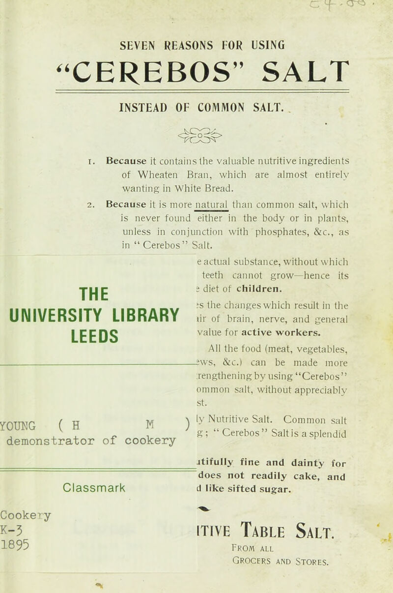 SEVEN REASONS FOR USING “CEREBOS” SALT INSTEAD OF COMMON SALT. 1. Because it contains the valuable nutritive ingredients of Wheaten Bran, which are almost entirely wanting in White Bread. 2. Because it is more natural than common salt, which is never found either in the body or in plants, unless in conjunction with phosphates, &c., as in “ Cerebos” Salt. THE UNIVERSITY LIBRARY LEEDS e actual substance, without which teeth cannot grow—hence its e diet of children. ;s the changes which result in the ur of brain, nerve, and general value for active workers. All the food (meat, vegetables, :ws, &c.) can be made more lengthening by using “Cerebos” ommon salt, without appreciably st. YOUNG ( H M demonstrator of cookery ly Nutritive Salt. Common salt g ; “ Cerebos ” Salt is a splendid itifully fine and dainty for does not readily cake, and Classmark d like sifted sugar. Cookery K-3 1895 hive Table Salt. From all Grocers and Stores.