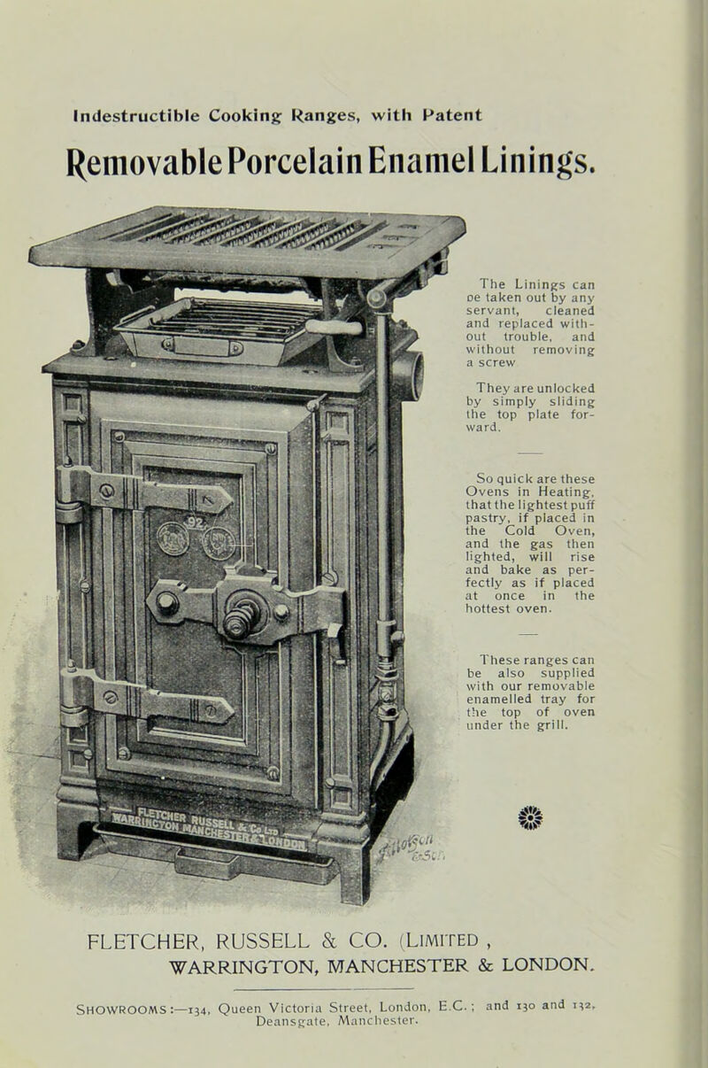 Indestructible Cooking Ranges, with Patent Removable Porcelain Enamel Linings. The Linings can oe taken out by any servant, cleaned and replaced with- out trouble, and without removing a screw They are unlocked by simply sliding the top plate for- ward. So quick are these Ovens in Heating, that the lightest puff pastry, if placed in the Cold Oven, and the gas then lighted, will rise and bake as per- fectly as if placed at once in the hottest oven. These ranges can be also supplied with our removable enamelled tray for the top of oven under the grill. .#> W FLETCHER, RUSSELL & CO. (Limited , WARRINGTON, MANCHESTER & LONDON. SHOWROOMS:—134, Queen Victoria Street, London, E C.; and 130 and 132, Deansgate, Manchester.