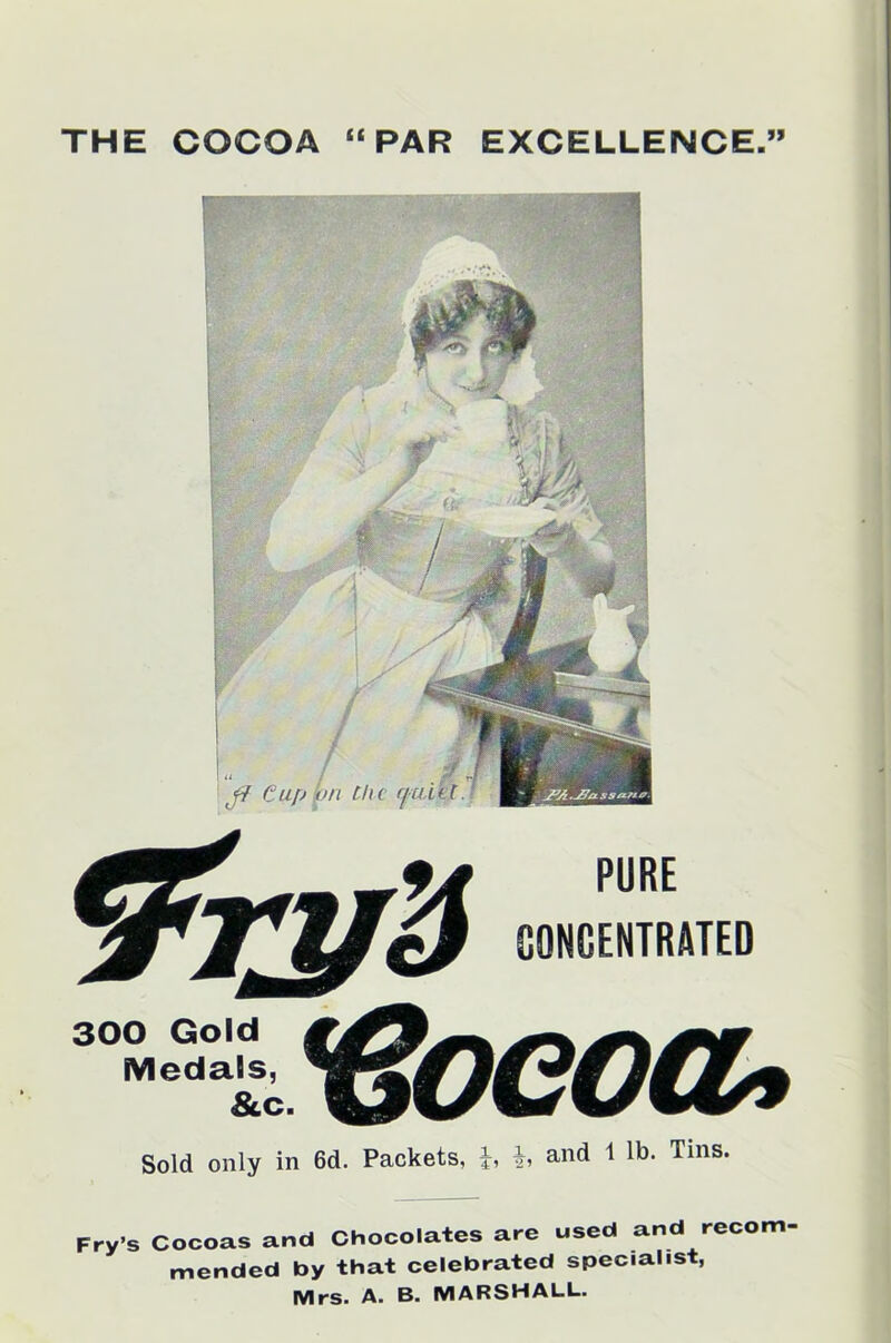 THE COCOA “PAR EXCELLENCE.” ft Cup > v on the rp PURE CONCENTRATED 300 Gold Medals, & c. r8oeoa> Sold only in 6d. Packets, b and 1 lb. Tins. Fry’s Cocoas and Chocolates are used and recom mended by that celebrated specialist, Mrs. A. B. MARSHALL.