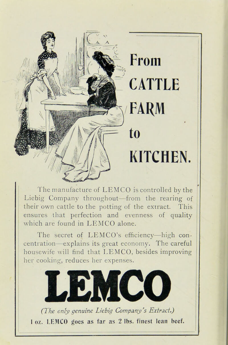 From CATTLE FARM to KITCHEN. The manufacture of LEMCO is controlled by the Liebig Company throughout—from the rearing of their own cattle to the potting of the extract. This ensures that perfection and evenness of quality which are found in LEMCO alone. The secret of LEMCO’s efficiency—high con- centration—explains its great economy. The careful housewife will find that LEMCO, besides improving her cooking, reduces her expenses. (The only genuine Liebig Company's Extract.) 1 oz. LEMCO goes as far as 2 lbs. finest lean beef.