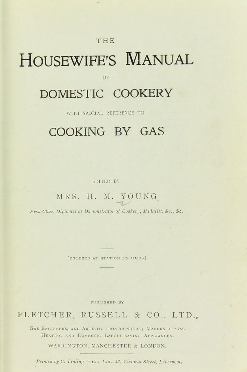 THE Housewife's Manual OF DOMESTIC COOKERY WITH SPECIAL REFERENCE TO COOKING BY GAS EDITED BY MRS. H. M. YOUNG First-Class Diplomei as Demonstrator oj Cookery, Medalist, &-r., SrC. [entered at stationers hai.l.J PUBLISHED BY FLETCHER, RUSSELL & CO., LTD., Gas Engineers, and Artistic Ironpounders; Makers of Gas Heating and Domestic Labour-saving Appliances. WARRINGTON, MANCHESTER & LONDON. Printed by C. Tinting & Co., Ltd., 53, Victoria Street, Liverpool.