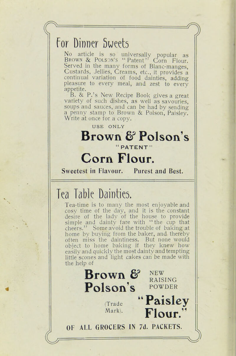 c For Dinner Sweets No article is so universally popular as Brown & Polson’s “Patent’' Corn Flour. Served in the many forms of Blanc-manges, Custards, Jellies, Creams, etc., it provides a continual variation of food dainties, adding pleasure to every meal, and zest to every appetite. B. & P.’s New Recipe Book gives a great variety of such dishes, as well as savouries, soups and sauces, and can be had by sending a penny stamp to Brown & Poison, Paisley. Write at once for a copy. Brown & Poison’s Sweetest in Flavour. Purest and Best. Tea-time is to many the most enjoyable and cosy time of the day, and it is the constant desire of the lady of the house to provide simple and dainty fare with “the cup that cheers.” Some avoid the trouble of baking at home by buying from the baker, and thereby often miss the daintiness. But none would object to home baking if they knew how easily and quickly the most dainty and tempting little scones and light cakes can be made with the help of Poison’s P0'*'DER (Trade “ Paisley Mark)- Flour.” OF ALL GROCERS IN 7d. PACKETS. USE ONLY “PATENT” Corn Flour. Tea Table Dainties.