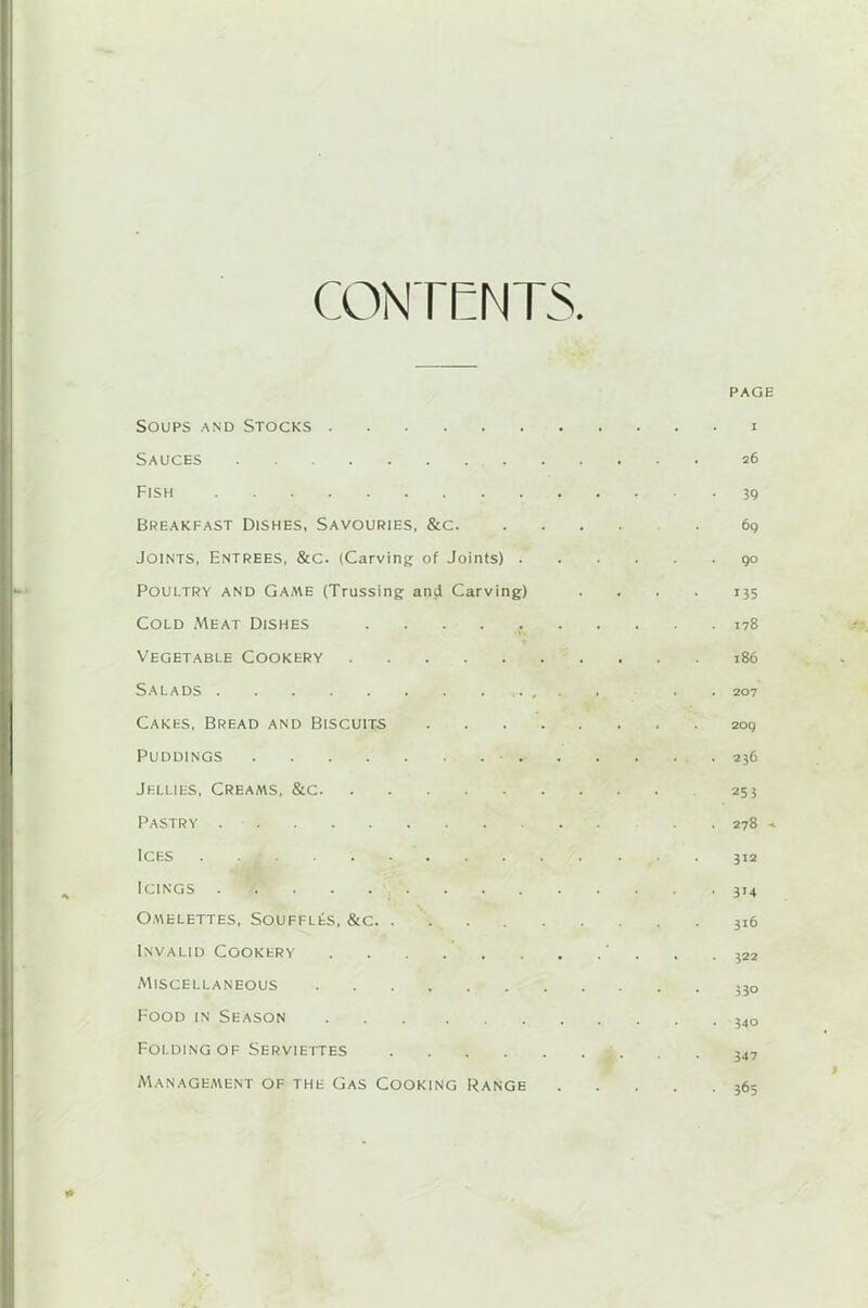 CONTENTS. PAGE Soups and Stocks i Sauces 26 Fish 39 Breakfast Dishes, Savouries, &c 69 Joints, Entrees, &c. (Carving of Joints) 90 Poultry and Game (Trussing and Carving) .... 135 Cold Meat Dishes 178 Vegetable Cookery 186 Salads . . . . . . . .... . . . 207 Cakes, Bread and Biscuits 209 Puddings • .236 Jellies, Creams, &c 253 Pastry . 278 Ices ........... ... 312 Icings ............. . 314 Omelettes, Souffles, &c 316 Invalid Cookery ' . . .322 Miscellaneous ,30 Food in Season 54o Folding of Serviettes 347 Management of the Gas Cooking Range 365