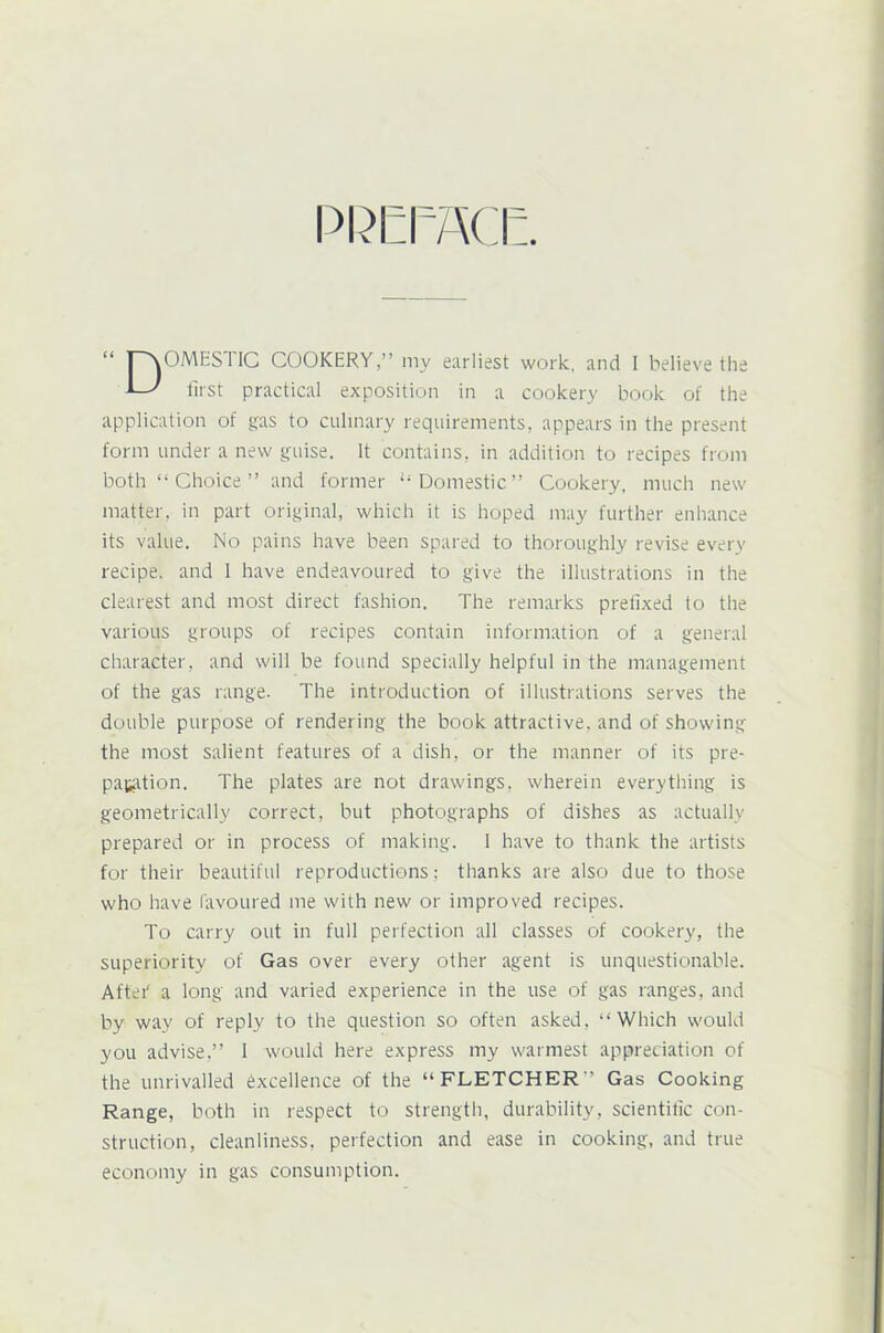 PREFACE OMESTIC COOKERY,” my earliest work, and I believe the first practical exposition in a cookery book of the application of gas to culinary requirements, appears in the present form under a new guise. It contains, in addition to recipes from both “ Choice ” and former “Domestic” Cookery, much new matter, in part original, which it is hoped may further enhance its value. No pains have been spared to thoroughly revise every recipe, and I have endeavoured to give the illustrations in the clearest and most direct fashion. The remarks prefixed to the various groups of recipes contain information of a general character, and will be found specially helpful in the management of the gas range- The introduction of illustrations serves the double purpose of rendering the book attractive, and of showing the most salient features of a dish, or the manner of its pre- paration. The plates are not drawings, wherein everything is geometrically correct, but photographs of dishes as actually prepared or in process of making. I have to thank the artists for their beautiful reproductions; thanks are also due to those who have favoured me with new or improved recipes. To carry out in full perfection all classes of cookery, the superiority of Gas over every other agent is unquestionable. After' a long and varied experience in the use of gas ranges, and by way of reply to the question so often asked, “Which would you advise,” I would here express my warmest appreciation of the unrivalled excellence of the “FLETCHER” Gas Cooking Range, both in respect to strength, durability, scientific con- struction, cleanliness, perfection and ease in cooking, and true economy in gas consumption.