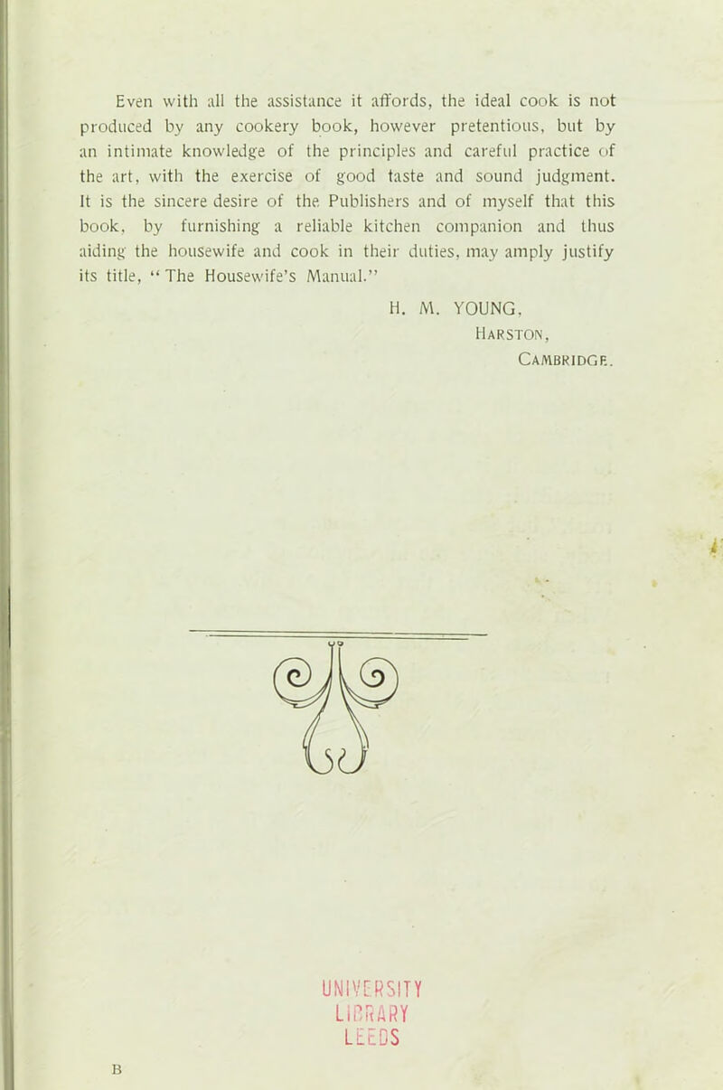 Even with all the assistance it affords, the ideal cook is not produced by any cookery book, however pretentious, but by an intimate knowledge of the principles and careful practice of the art, with the exercise of good taste and sound judgment. It is the sincere desire of the Publishers and of myself that this book, by furnishing a reliable kitchen companion and thus aiding the housewife and cook in their duties, may amply justify its title, “ The Housewife’s Manual.” H. M. YOUNG. Harston, Cambridge. k B UNIVERSITY LIBRARY LEEDS