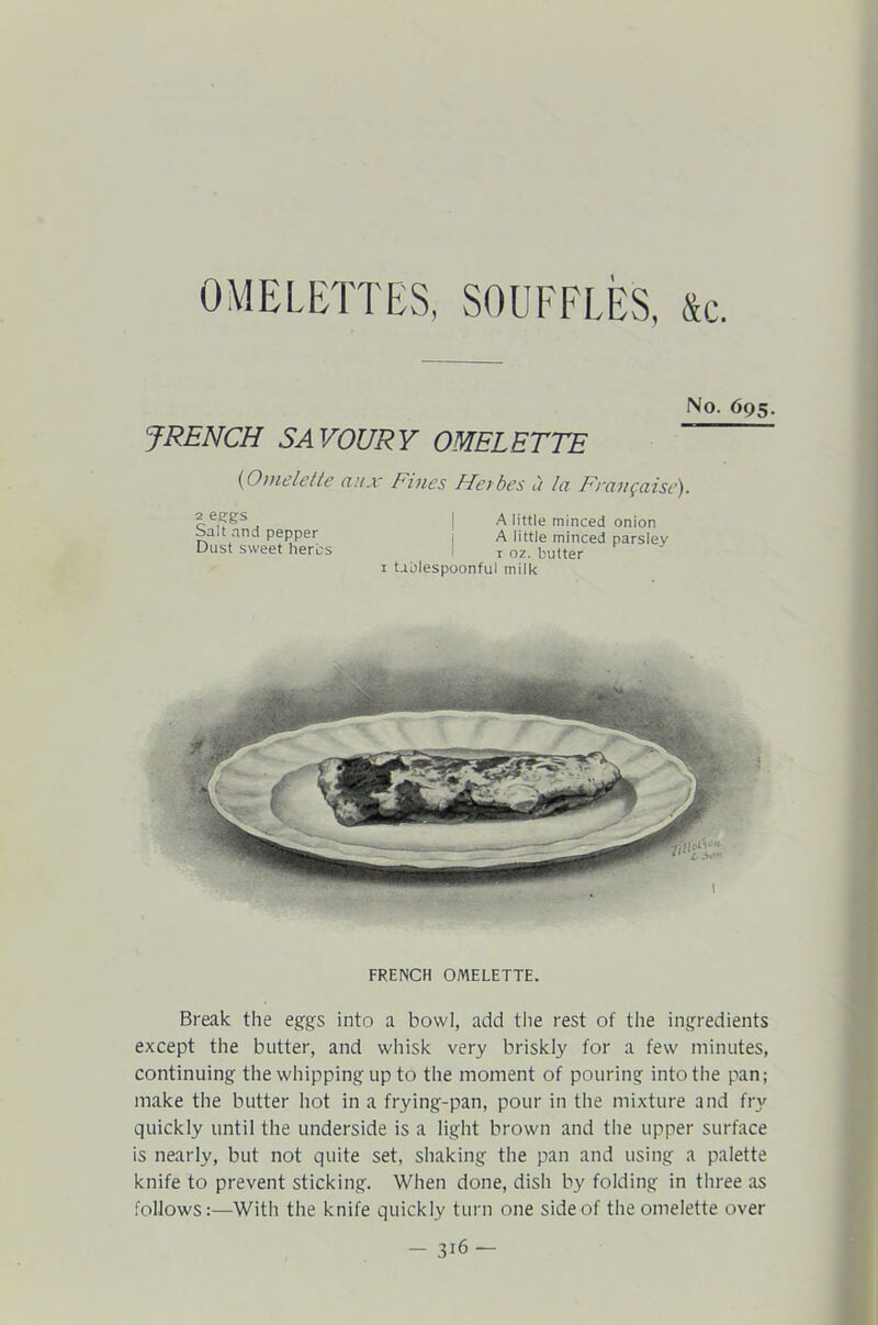 OMELETTES, SOUFFLES, &c. No. 695. JRENCH SAVOURY OMELETTE (Omelette aux Fines Flei bes a hi Fnxngciisc). 2 eggs Salt and pepper Dust sweet herds A little minced onion A little minced parsley t oz. butter 1 tablespoonful milk FRENCH OMELETTE. Break the eggs into a bowl, add the rest of the ingredients except the butter, and whisk very briskly for a few minutes, continuing the whipping up to the moment of pouring into the pan; make the butter hot in a frying-pan, pour in the mixture and fry quickly until the underside is a light brown and the upper surface is nearly, but not quite set, shaking the pan and using a palette knife to prevent sticking. When done, dish by folding in three as follows:—With the knife quickly turn one side of the omelette over