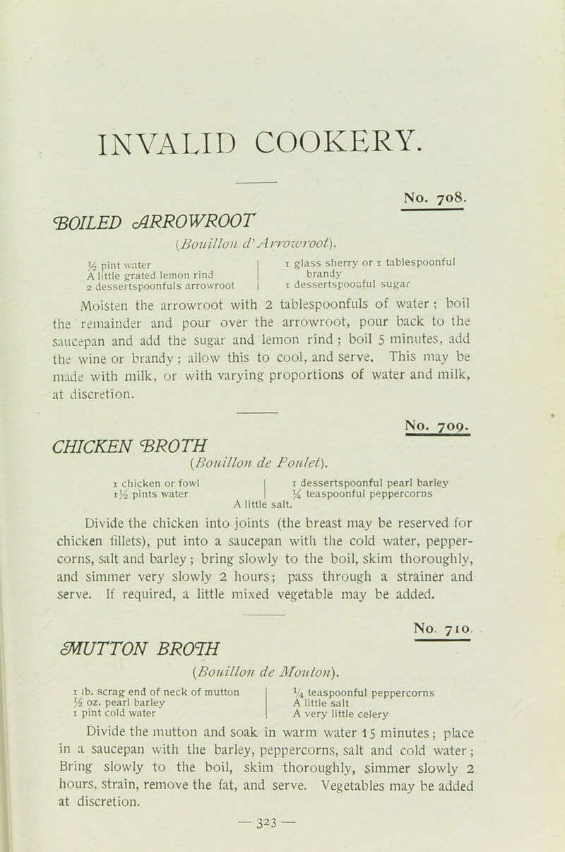 No. 708. FOILED cARROWROOT (.Bouillon d'Arrowroot). A pint water Alittle grated lemon rind 2 dessertspoonfuls arrowroot 1 glass sherry or 1 tablespoonful brandy 1 dessertspoonful sugar Moisten the arrowroot with 2 tablespoonfuls of water ; boil the remainder and pour over the arrowroot, pour back to the saucepan and add the sugar and lemon rind; boil 5 minutes, add the wine or brandy; allow this to cool, and serve. This may be made with milk, or with varying proportions of water and milk, at discretion. CHICKEN ERCTH (Bouillon de Ponlet). No. 709. 1 chicken or fowl I 1 dessertspoonful pearl barley pints water | teaspoonful peppercorns A little salt. Divide the chicken into joints (the breast may be reserved for chicken fillets), put into a saucepan with the cold water, pepper- corns, salt and barley; bring slowly to the boil, skim thoroughly, and simmer very slowly 2 hours; pass through a strainer and serve. If required, a little mixed vegetable may be added. No. 710. mUTTON BROTH {Bouillon de Mouton). 1 lb. scrag end of neck of mutton A oz. pearl barley 1 pint cold water V4 teaspoonful peppercorns A little salt A very little celery Divide the mutton and soak in warm water 15 minutes; place in a saucepan with the barley, peppercorns, salt and cold water; Bring slowly to the boil, skim thoroughly, simmer slowly 2 hours, strain, remove the fat, and serve. Vegetables may be added at discretion.