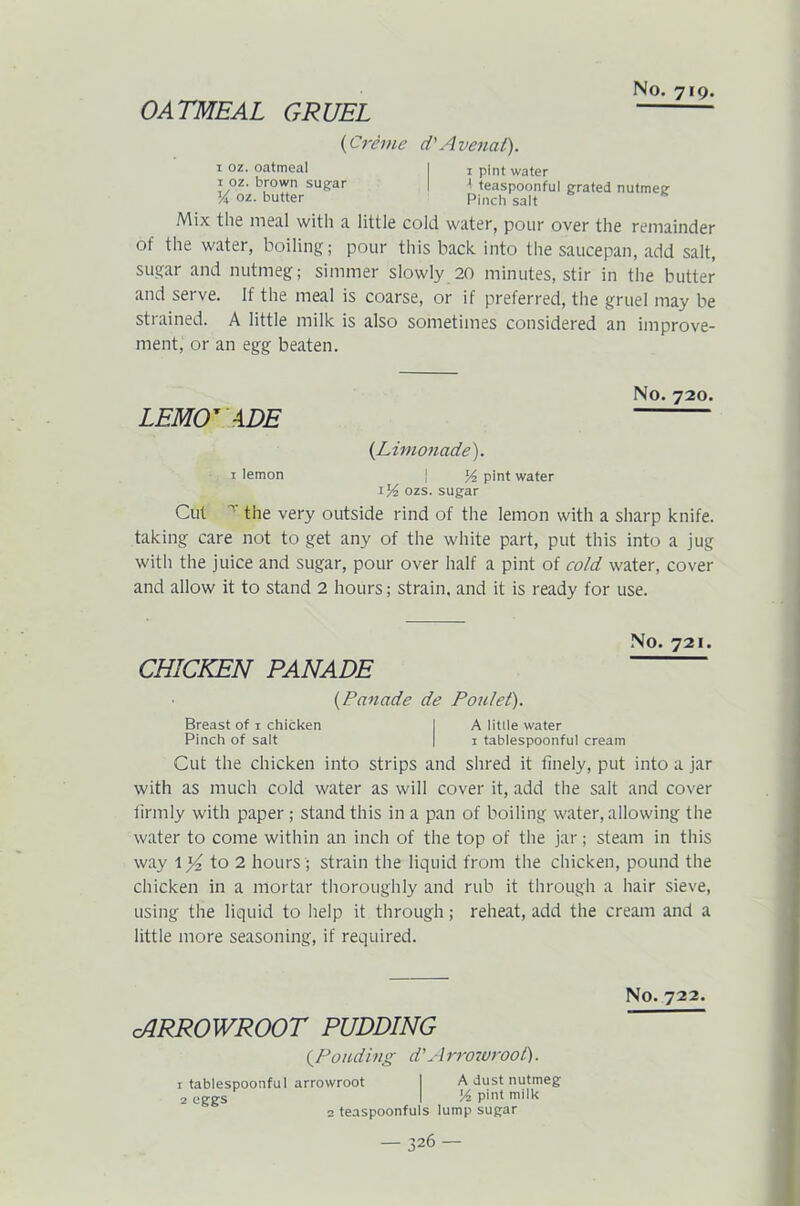 OATMEAL GRUEL (Creme d'Avenat). 1 oz. oatmeal I 1 pint water 1 oz. brown sugar I -1 teaspoonful grated nutmeg V oz. butter Pinch salt Mix the meal with a little cold water, pour over the remainder of the water, boiling; pour this back into the saucepan, add salt, sugar and nutmeg; simmer slowly 20 minutes, stir in the butter and serve. If the meal is coarse, or if preferred, the gruel may be strained. A little milk is also sometimes considered an improve- ment, or an egg beaten. LEMONADE (Limonade). No. 720. 1 lemon j pint water ozs. sugar Cut r the very outside rind of the lemon with a sharp knife, taking care not to get any of the white part, put this into a jug with the juice and sugar, pour over half a pint of cold water, cover and allow it to stand 2 hours; strain, and it is ready for use. No. 721. CHICKEN PANADE (Panade de Poulet). Breast of 1 chicken I A little water Pinch of salt | 1 tablespoonful cream Cut the chicken into strips and shred it finely, put into a jar with as much cold water as will cover it, add the salt and cover firmly with paper ; stand this in a pan of boiling water, allowing the water to come within an inch of the top of the jar; steam in this way to 2 hours ; strain the liquid from the chicken, pound the chicken in a mortar thoroughly and rub it through a hair sieve, using the liquid to help it through; reheat, add the cream and a little more seasoning, if required. cARROWROOT PUDDING (.Ponding d’Arrowroot). 1 tablespoonful arrowroot 2 eggs 2 teaspoonfuls A dust nutmeg J4 pint milk lump sugar No. 722.