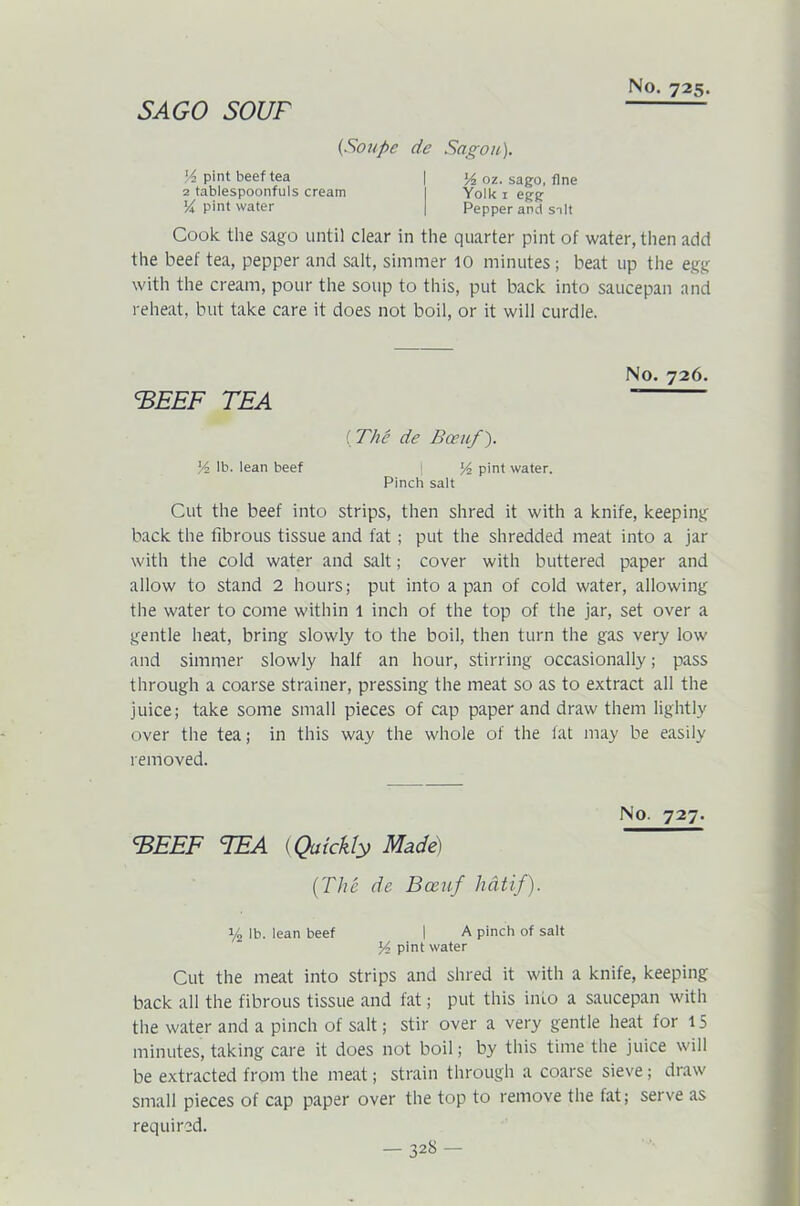 SAGO sour (Soupe dc Sag on). ]/2 pint beef tea | 14 oz. sago, fine 2 tablespoonfuls cream I Yolk 1 egg Y* Pint water | Pepper and salt Cook the sago until clear in the quarter pint of water, then add the beef tea, pepper and salt, simmer 10 minutes; beat up the egg with the cream, pour the soup to this, put back into saucepan and reheat, but take care it does not boil, or it will curdle. No. 726. CBEEF TEA  (The de Been/). y2 lb. lean beef ! y2 pint water. Pinch salt Cut the beef into strips, then shred it with a knife, keeping back the fibrous tissue and fat ; put the shredded meat into a jar with the cold water and salt; cover with buttered paper and allow to stand 2 hours; put into a pan of cold water, allowing the water to come within 1 inch of the top of the jar, set over a gentle heat, bring slowly to the boil, then turn the gas very low and simmer slowly half an hour, stirring occasionally; pass through a coarse strainer, pressing the meat so as to extract all the juice; take some small pieces of cap paper and draw them lightly over the tea; in this way the whole of the fat may be easily removed. No. 727. CBEEF TEA (Quickly Made) (The de Been/ hdtif). 1/2 lb. lean beef I A pinch of salt pint water Cut the meat into strips and shred it with a knife, keeping back all the fibrous tissue and fat; put this info a saucepan with the water and a pinch of salt; stir over a very gentle heat for 15 minutes, taking care it does not boil; by this time the juice will be extracted from the meat; strain through a coarse sieve; draw small pieces of cap paper over the top to remove the fat; serve as required.