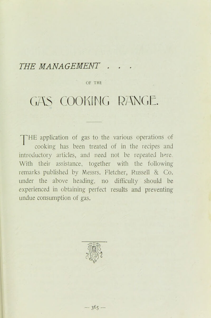 THE MANAGEMENT . . OF THE (,7\> COOKING RANGE. 'pHE application of gas to the various operations of cooking has been treated of in the recipes and introductory articles, and need not be repeated here. With their assistance, together with the following remarks published by Messrs. Fletcher, Russell & Co. under the above heading, no difficulty should be experienced in obtaining perfect results and preventing undue consumption of gas.