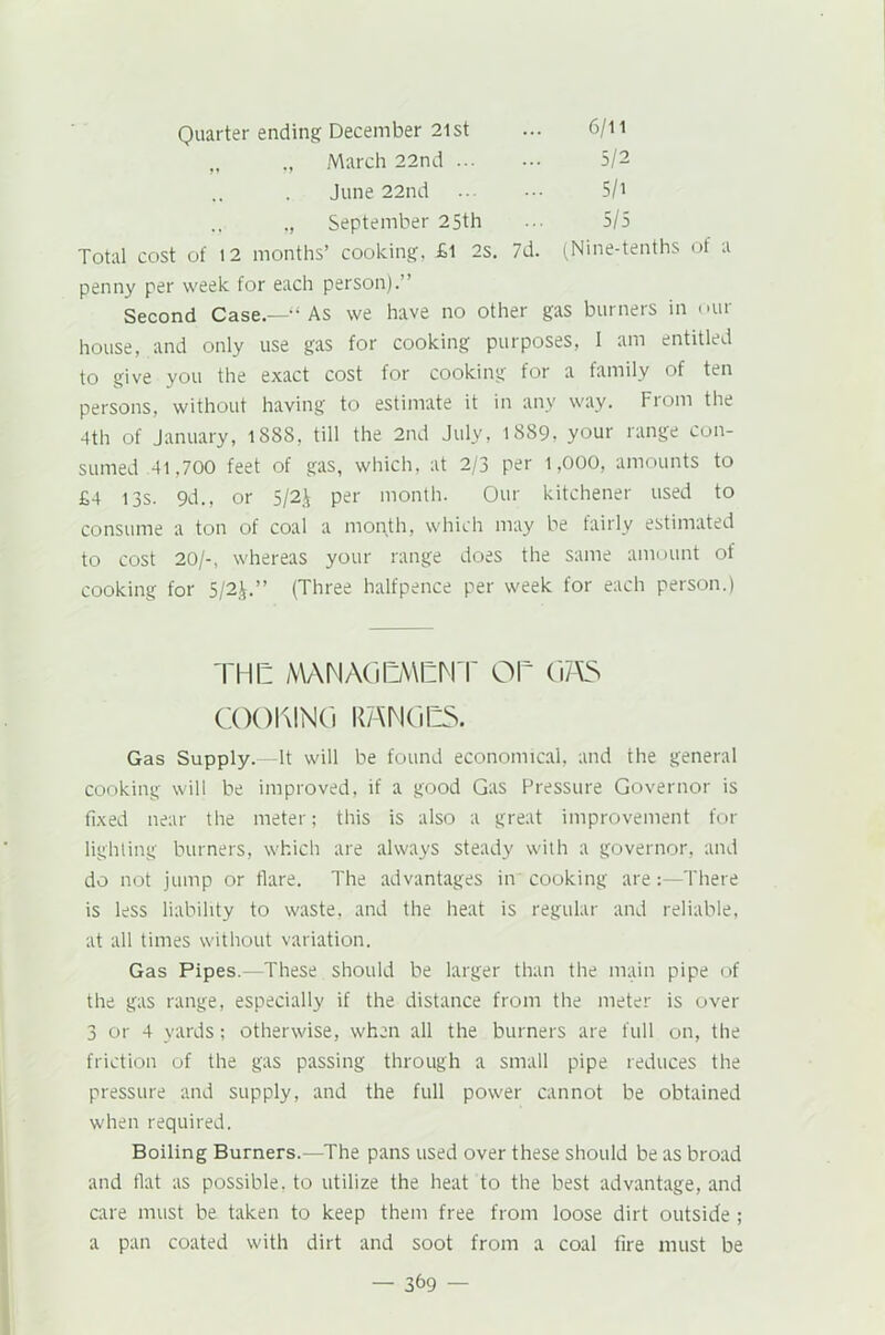 „ ., March 22nd 5/2 June 22nd 5/i ,, September 25th 5/5 Total cost of 12 months’ cooking, £l 2s. 7d. (Nine-tenths of a penny per week for each person).” Second Case.—“ As we have no other gas burners in our house, and only use gas for cooking purposes, 1 am entitled to give you the exact cost for cooking for a family of ten persons, without having to estimate it in any way. From the 4th of January, lSBS, till the 2nd July, 1889, your range con- sumed 41,700 feet of gas, which, at 2/3 per 1,000, amounts to £4 13s. 9d., or 5/2£ per month. Our kitchener used to consume a ton of coal a month, which may be fairly estimated to cost 20/-, whereas your range does the same amount of cooking for 5/2J.” (Three halfpence per week for each person.) THE MANAGEMENT OE G7\S COOKING RANGES. Gas Supply. It will be found economical, and the general cooking will be improved, if a good Gas Pressure Governor is fixed near the meter; this is also a great improvement for lighting burners, which are always steady with a governor, and do not jump or flare. The advantages in cooking are:—There is less liability to waste, and the heat is regular and reliable, at all times without variation. Gas Pipes.—These should be larger than the main pipe of the gas range, especially if the distance from the meter is over 3 or 4 yards; otherwise, when all the burners are full on, the friction of the gas passing through a small pipe reduces the pressure and supply, and the full power cannot be obtained when required. Boiling Burners.—The pans used over these should be as broad and flat as possible, to utilize the heat to the best advantage, and care must be taken to keep them free from loose dirt outside ; a pan coated with dirt and soot from a coal fire must be — 3^9 —