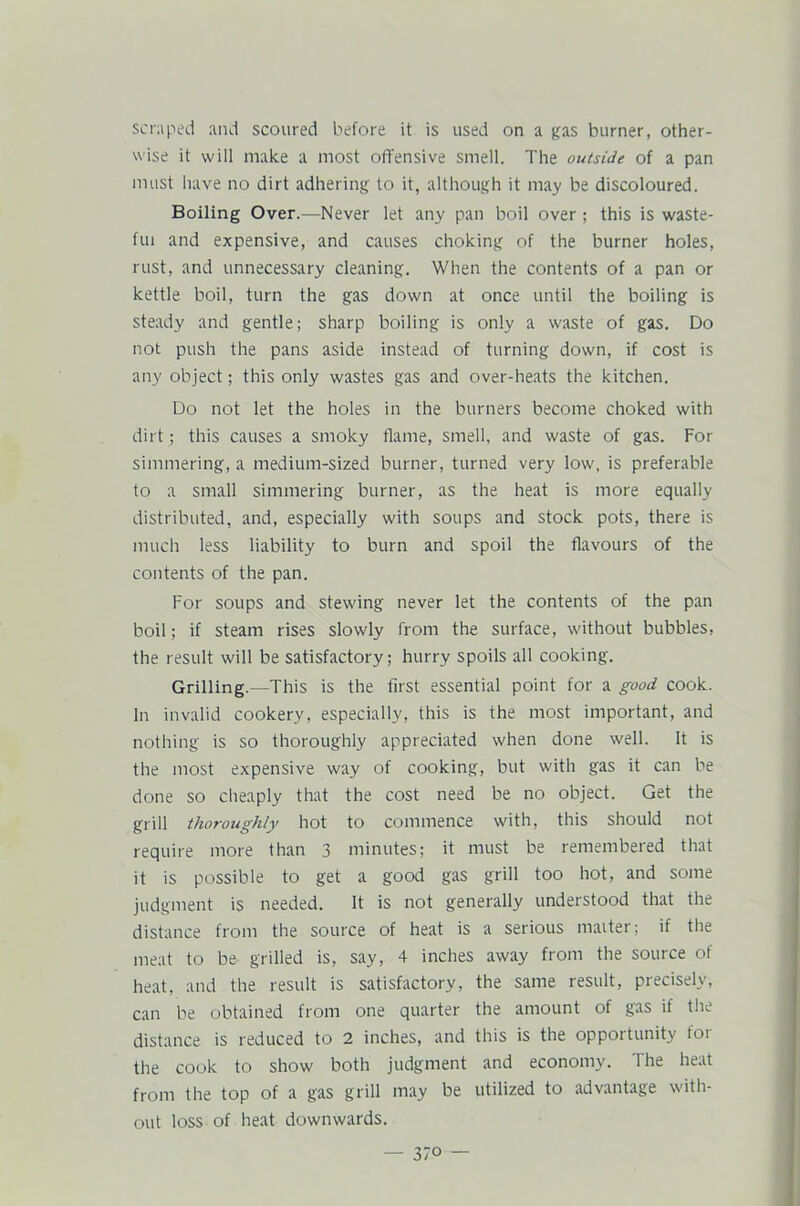 scraped and scoured before it is used on a gas burner, other- wise it will make a most offensive smell. The outside of a pan must have no dirt adhering to it, although it may be discoloured. Boiling Over.—Never let any pan boil over ; this is waste- ful and expensive, and causes choking of the burner holes, rust, and unnecessary cleaning. When the contents of a pan or kettle boil, turn the gas down at once until the boiling is steady and gentle; sharp boiling is only a waste of gas. Do not push the pans aside instead of turning down, if cost is any object; this only wastes gas and over-heats the kitchen. Do not let the holes in the burners become choked with dirt; this causes a smoky flame, smell, and waste of gas. For simmering, a medium-sized burner, turned very low, is preferable to a small simmering burner, as the heat is more equally distributed, and, especially with soups and stock pots, there is much less liability to burn and spoil the flavours of the contents of the pan. For soups and stewing never let the contents of the pan boil; if steam rises slowly from the surface, without bubbles, the result will be satisfactory; hurry spoils all cooking. Grilling.—This is the first essential point for a good cook. In invalid cookery, especially, this is the most important, and nothing is so thoroughly appreciated when done well. It is the most expensive way of cooking, but with gas it can be done so cheaply that the cost need be no object. Get the grill thoroughly hot to commence with, this should not require more than 3 minutes; it must be remembered that it is possible to get a good gas grill too hot, and some judgment is needed. It is not generally understood that the distance from the source of heat is a serious maiter; if the meat to be grilled is, say, 4 inches away from the source of heat, and the result is satisfactory, the same result, precisely, can be obtained from one quarter the amount of gas if the distance is reduced to 2 inches, and this is the opportunity for the cook to show both judgment and economy. The heat from the top of a gas grill may be utilized to advantage with- out loss of heat downwards.