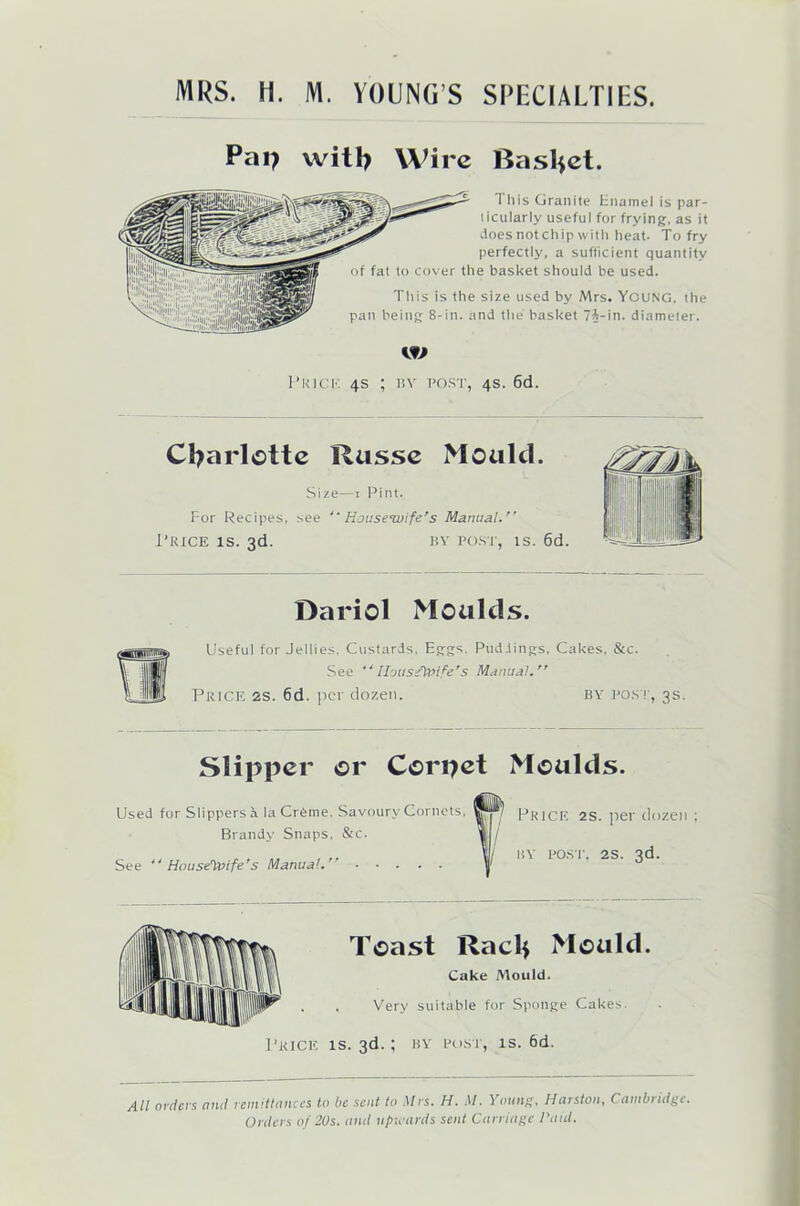 Pap with Wire Basket. 1 his Granite Enamel is par- ticularly useful for frying, as it does not chip with heat. To fry perfectly, a sufficient quantity of fat to cover the basket should be used. This is the size used by Mrs. Young, the pan being 8-in. and the basket 7i-in. diameter. w Prick 4s ; by post, 4s. 6d. Charlotte Russe Mould. Size—1 Pint. For Recipes, see “ Housewife's Manual. Price is. 3d. by post, is. 6d. Dariol Moulds. Useful for Jellies. Custards, Eggs. Puddings, Cakes, &c. See UousfiX’ife’s Manual. Price 2s. 6d. per dozen. by post, 3s. Slipper or Corpet Moulds. Used for Slippers a la Creme, Savoury Cornets, Brandy Snaps, &c. See 44 Housewife's Manual. Price 2s. per dozen ; by post. 2s. 3d. Toast Raclf Mould. Cake Mould. Very suitable for Sponge Cakes. Price is. 3d.; by post, is. 6d. All orders and remittances to be sent to Mrs. H. M. Young, Harston, Cambridge.