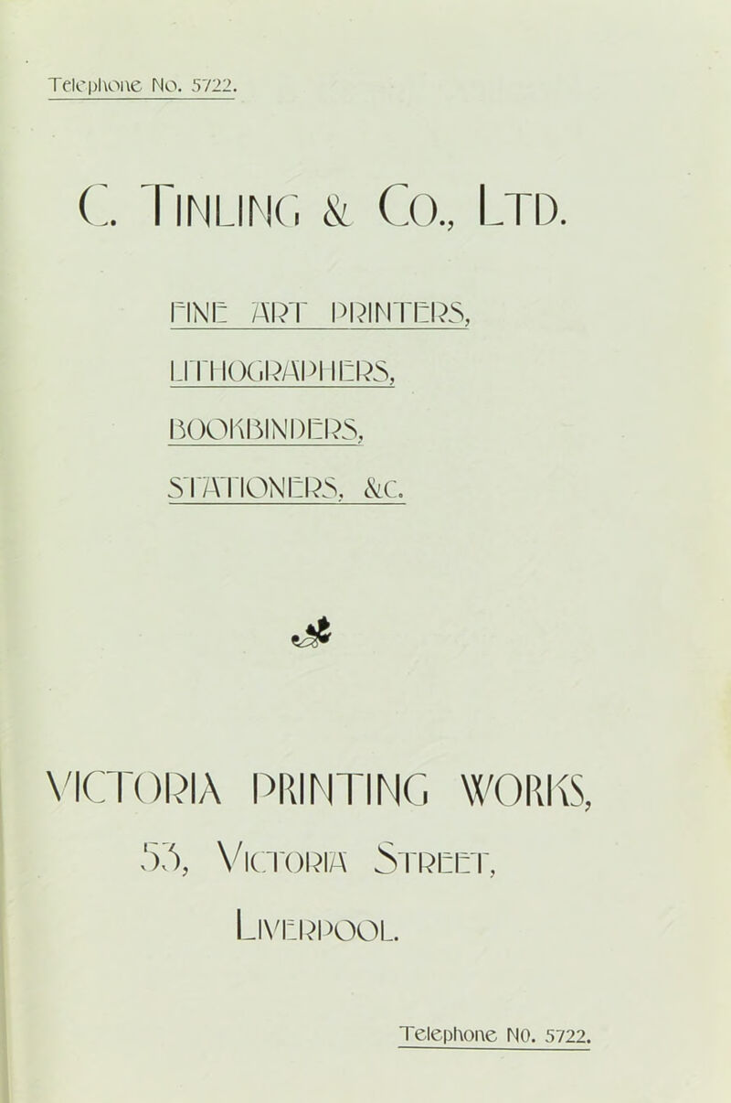 C. Tinlinc. & Co., Ltd. PINE ART PRINTERS, ijti iograpi iers, nooKniNDERS, STATIONERS, &C. dt VICTORIA PRINTING WORKS, 55, Victoria Street, Liverpool. Telephone NO. 5722.