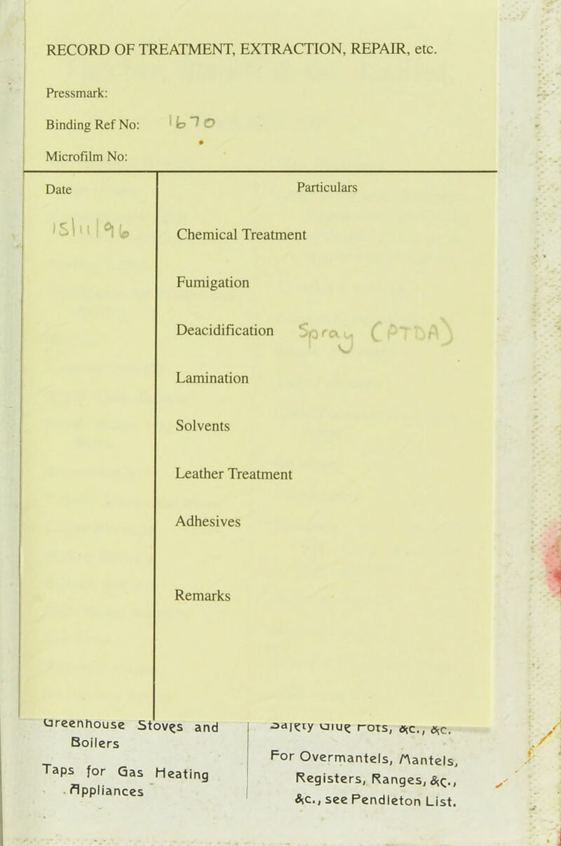RECORD OF TREATMENT, EXTRACTION, REPAIR, etc. Pressmark: Binding Ref No: Microfilm No: Date »sluht Particulars Chemical Treatment Fumigation Deacidification Lamination Spra KJ h CP- Solvents Leather Treatment Adhesives Remarks Greenhouse Stoves and Boilers Taps for Gas Heating Appliances odj^ry uiu? rots, *c., ,*c. For Overmantels, Aantels, Registers, Ranges, &,c., see Pendleton List.