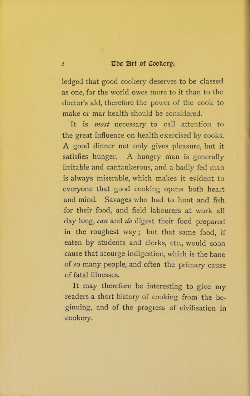 ledged that good cookery deserves to be classed as one, for the world owes more to it than to the doctor’s aid, therefore the power of the cook to make or mar health should be considered. It is most necessary to call attention to the great influence on health exercised by cooks. A good dinner not only gives pleasure, but it satisfies hunger. A hungry man is generally irritable and cantankerous, and a badly fed man is always miserable, which makes it evident to everyone that good cooking opens both heart and mind. Savages who had to hunt and fish for their food, and field labourers at work all day long, ccm and do digest their food prepared in the roughest way; but that same food, if eaten by students and clerks, etc., would soon cause that scourge indigestion, which is the bane of so many people, and often the primary cause of fatal illnesses. It may therefore be interesting to give my readers a short history of cooking from the be- ginning, and of the progress of civilisation in cookery.