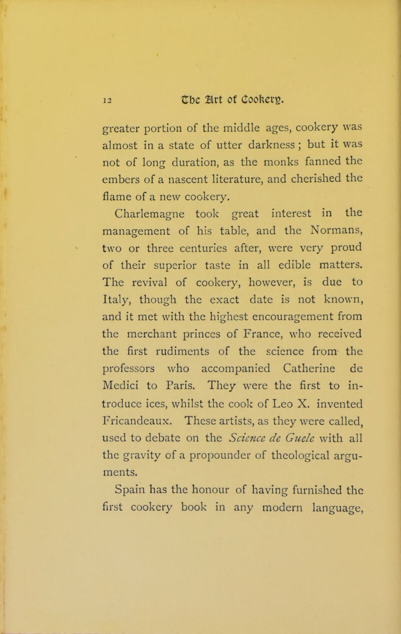 greater portion of the middle ages, cookery was almost in a state of utter darkness ; but it was not of long duration, as the monks fanned the embers of a nascent literature, and cherished the flame of a new cookery. Charlemagne took great interest in the management of his table, and the Normans, two or three centuries after, were very proud of their superior taste in all edible matters. The revival of cookery, however, is due to Italy, though the exact date is not known, and it met with the highest encouragement from the merchant princes of France, who received the first rudiments of the science from the professors who accompanied Catherine de Medici to Paris. They were the first to in- troduce ices, whilst the cook of Leo X. invented Fricandeaux. These artists, as they were called, used to debate on the Science de Guclc with all the gravity of a propounder of theological argu- ments. Spain has the honour of having furnished the first cookery book in any modern language,