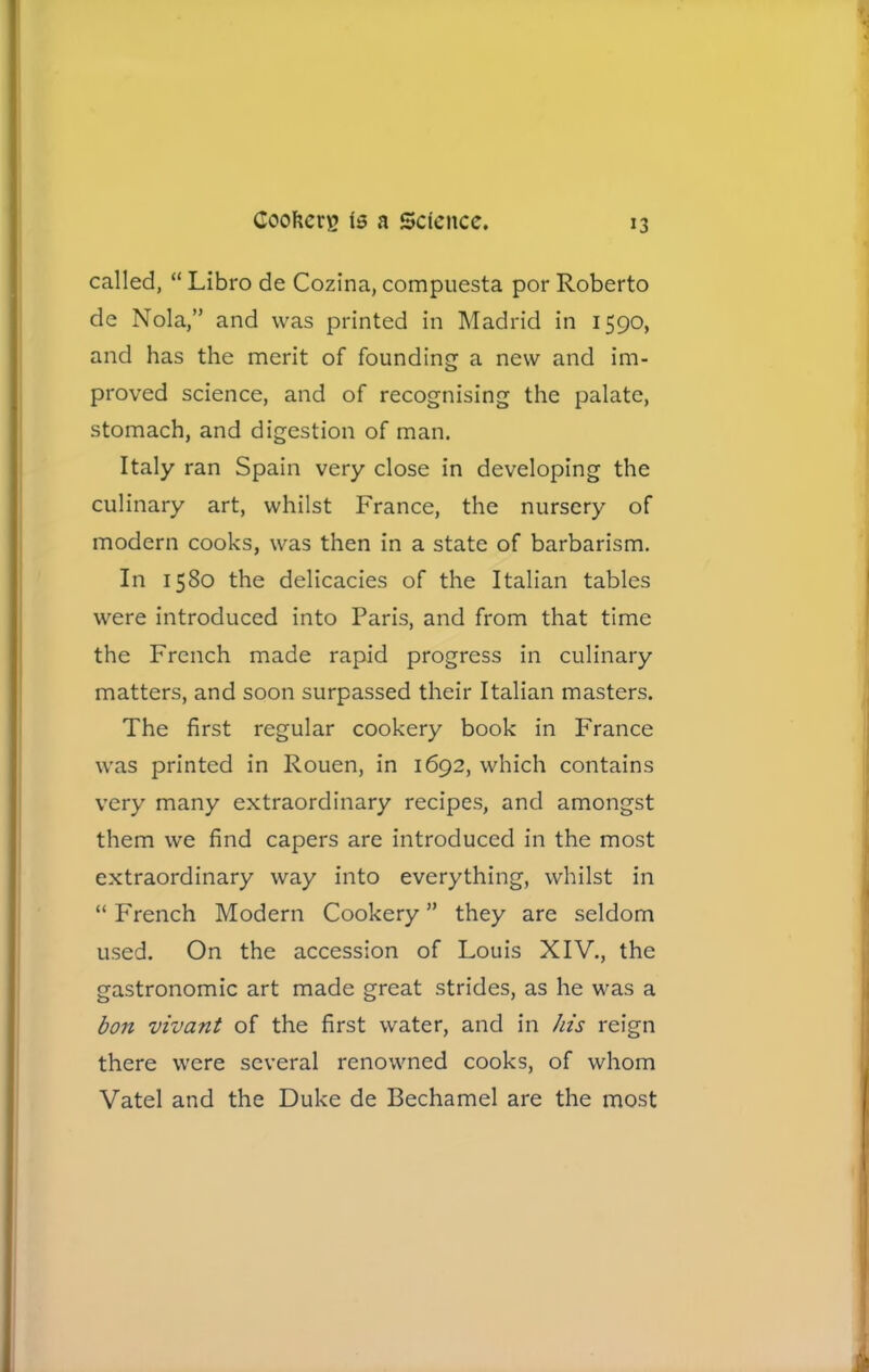 called, “ Libro de Cozina, compuesta por Roberto de Nola,” and was printed in Madrid in 1590, and has the merit of founding a new and im- proved science, and of recognising the palate, stomach, and digestion of man. Italy ran Spain very close in developing the culinary art, whilst France, the nursery of modern cooks, was then in a state of barbarism. In 1580 the delicacies of the Italian tables were introduced into Paris, and from that time the French made rapid progress in culinary matters, and soon surpassed their Italian masters. The first regular cookery book in France was printed in Rouen, in 1692, which contains very many extraordinary recipes, and amongst them we find capers are introduced in the most extraordinary way into everything, whilst in “ French Modern Cookery ” they are seldom used. On the accession of Louis XIV., the gastronomic art made great strides, as he was a bon vivant of the first water, and in his reign there were several renowned cooks, of whom Vatel and the Duke de Bechamel are the most