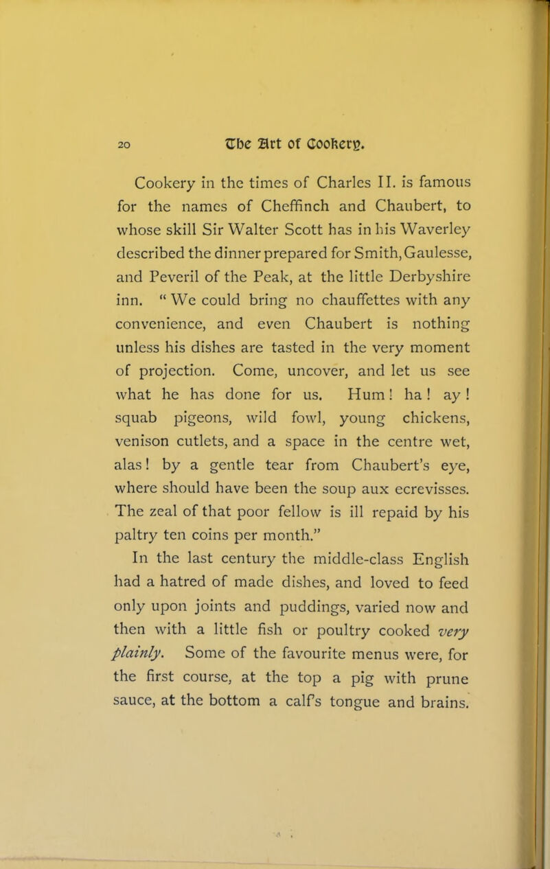 Cookery in the times of Charles II. is famous for the names of Cheffinch and Chaubert, to whose skill Sir Walter Scott has in his Waverley described the dinner prepared for Smith,Gaulesse, and Peveril of the Peak, at the little Derbyshire inn. “ We could bring no chauffettes with any convenience, and even Chaubert is nothing unless his dishes are tasted in the very moment of projection. Come, uncover, and let us see what he has done for us. Hum! ha ! ay ! squab pigeons, wild fowl, young chickens, venison cutlets, and a space in the centre wet, alas! by a gentle tear from Chaubert’s eye, where should have been the soup aux ecrevisses. The zeal of that poor fellow is ill repaid by his paltry ten coins per month.” In the last century the middle-class English had a hatred of made dishes, and loved to feed only upon joints and puddings, varied now and then with a little fish or poultry cooked very plainly. Some of the favourite menus were, for the first course, at the top a pig with prune sauce, at the bottom a calfs tongue and brains.