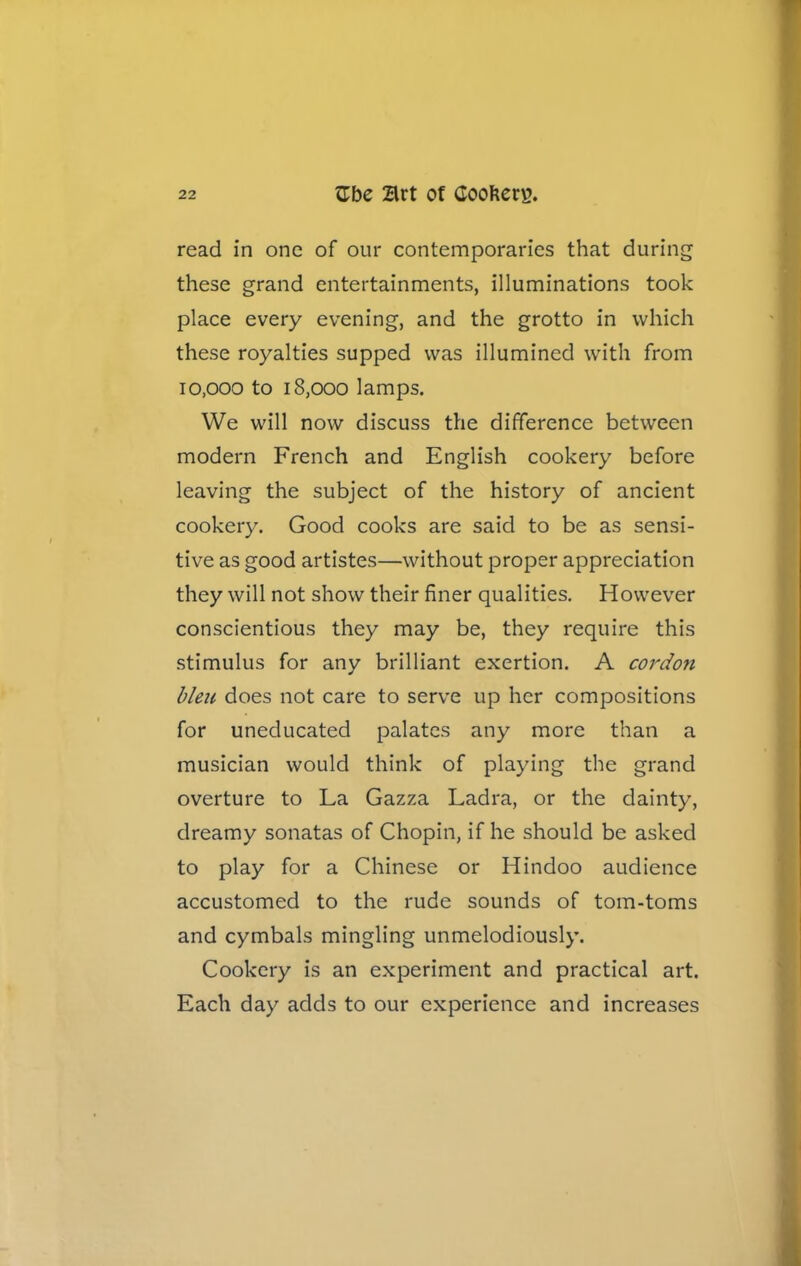 read in one of our contemporaries that during these grand entertainments, illuminations took place every evening, and the grotto in which these royalties supped was illumined with from io.ooo to 18,000 lamps. We will now discuss the difference between modern French and English cookery before leaving the subject of the history of ancient cookery. Good cooks are said to be as sensi- tive as good artistes—without proper appreciation they will not show their finer qualities. However conscientious they may be, they require this stimulus for any brilliant exertion. A cordon bleu does not care to serve up her compositions for uneducated palates any more than a musician would think of playing the grand overture to La Gazza Ladra, or the dainty, dreamy sonatas of Chopin, if he should be asked to play for a Chinese or Hindoo audience accustomed to the rude sounds of tom-toms and cymbals mingling unmelodiously. Cookery is an experiment and practical art. Each day adds to our experience and increases