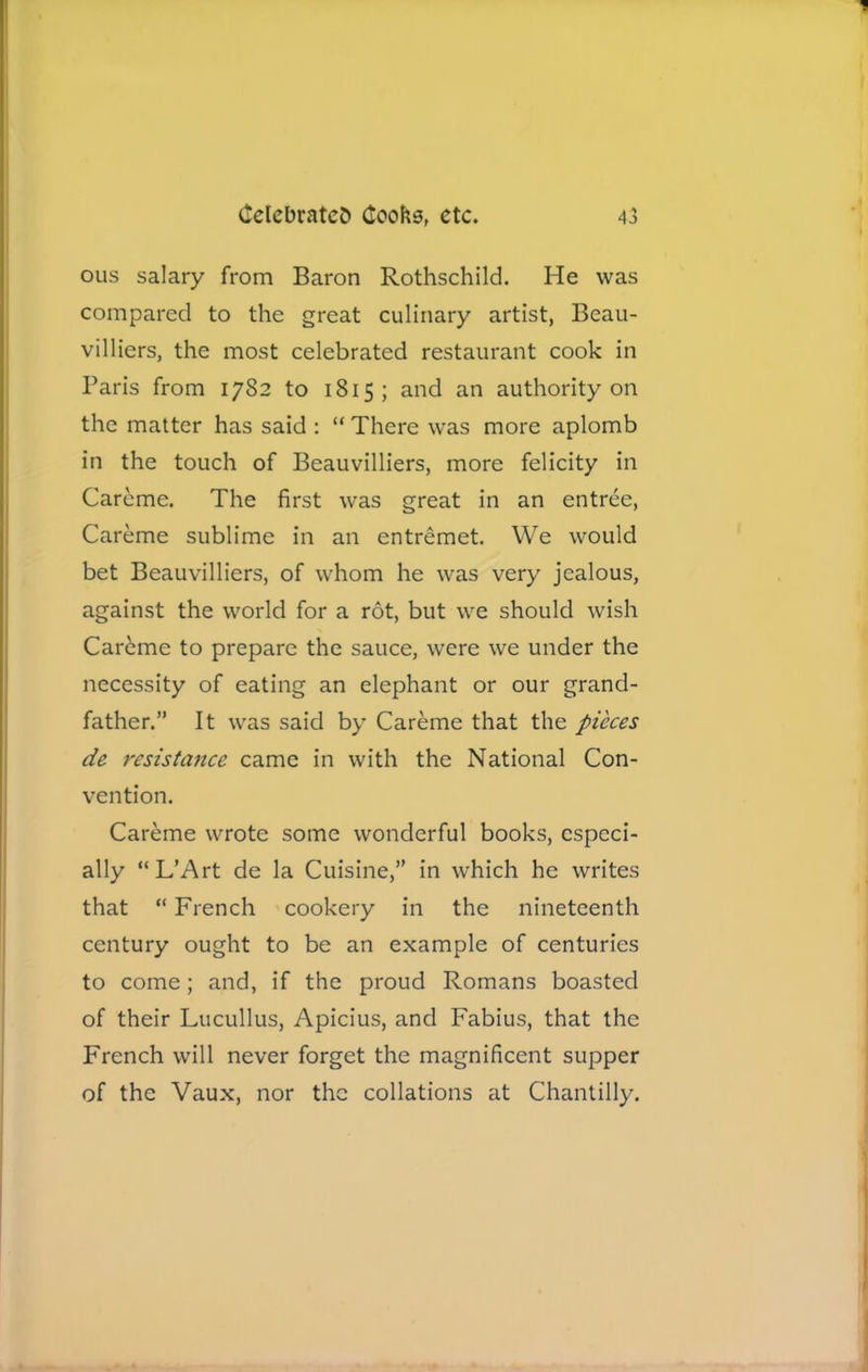 ous salary from Baron Rothschild. He was compared to the great culinary artist, Beau- villiers, the most celebrated restaurant cook in Paris from 1782 to 1815; and an authority on the matter has said : “ There was more aplomb in the touch of Beauvilliers, more felicity in Careme. The first was great in an entree, Careme sublime in an entremet. We would bet Beauvilliers, of whom he was very jealous, against the world for a rot, but we should wish Car6me to prepare the sauce, were we under the necessity of eating an elephant or our grand- father.” It was said by Careme that the pieces de resistance came in with the National Con- vention. Careme wrote some wonderful books, especi- ally “L’Art de la Cuisine,” in which he writes that “ French cookery in the nineteenth century ought to be an example of centuries to come; and, if the proud Romans boasted of their Lucullus, Apicius, and Fabius, that the French will never forget the magnificent supper of the Vaux, nor the collations at Chantilly.