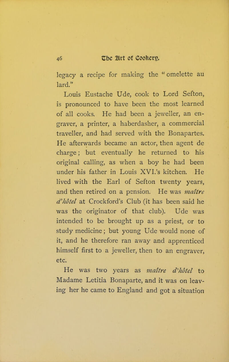 legacy a recipe for making the “ omelette au lard.” Louis Eustache Ude, cook to Lord Sefton, is pronounced to have been the most learned of all cooks. He had been a jeweller, an en- graver, a printer, a haberdasher, a commercial traveller, and had served with the Bonapartes. He afterwards became an actor, then agent de charge; but eventually he returned to his original calling, as when a boy he had been under his father in Louis XVI.’s kitchen. He lived with the Earl of Sefton twenty years, and then retired on a pension. He was maitre d'hotel at Crockford’s Club (it has been said he was the originator of that club). Ude was intended to be brought up as a priest, or to study medicine; but young Ude would none of it, and he therefore ran away and apprenticed himself first to a jeweller, then to an engraver, etc. He was two years as maitre d'hotel to Madame Letitia Bonaparte, and it was on leav- ing her he came to England and got a situation