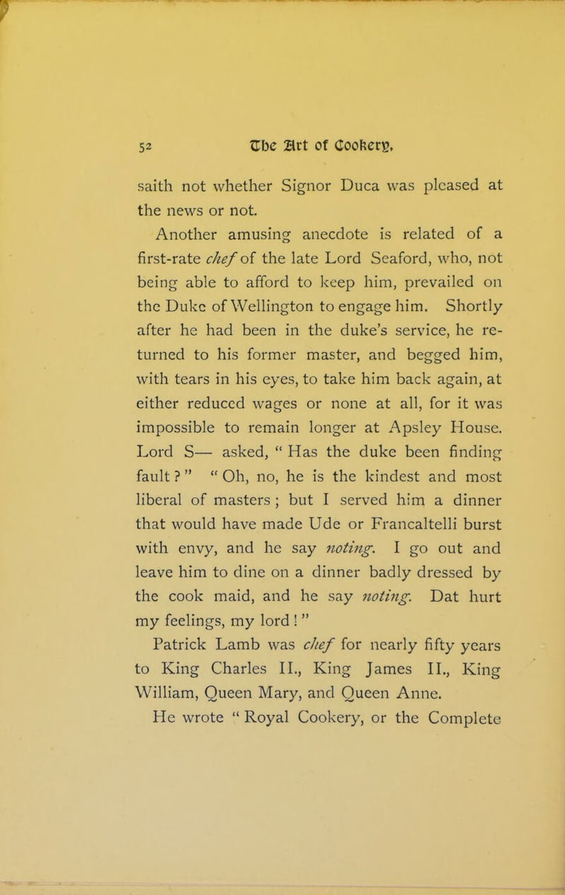 saith not whether Signor Duca was pleased at the news or not. Another amusing anecdote is related of a first-rate chef of the late Lord Seaford, who, not being able to afford to keep him, prevailed on the Duke of Wellington to engage him. Shortly after he had been in the duke’s service, he re- turned to his former master, and begged him, with tears in his eyes, to take him back again, at either reduced wages or none at all, for it was impossible to remain longer at Apsley House. Lord S— asked, “ Has the duke been finding fault ? ” “ Oh, no, he is the kindest and most liberal of masters ; but I served him a dinner that would have made Ude or Francaltelli burst with envy, and he say noting. I go out and leave him to dine on a dinner badly dressed by the cook maid, and he say noting. Dat hurt my feelings, my lord ! ” Patrick Lamb was chef for nearly fifty years to King Charles II., King James II., King William, Queen Mary, and Queen Anne. He wrote “ Royal Cookery, or the Complete