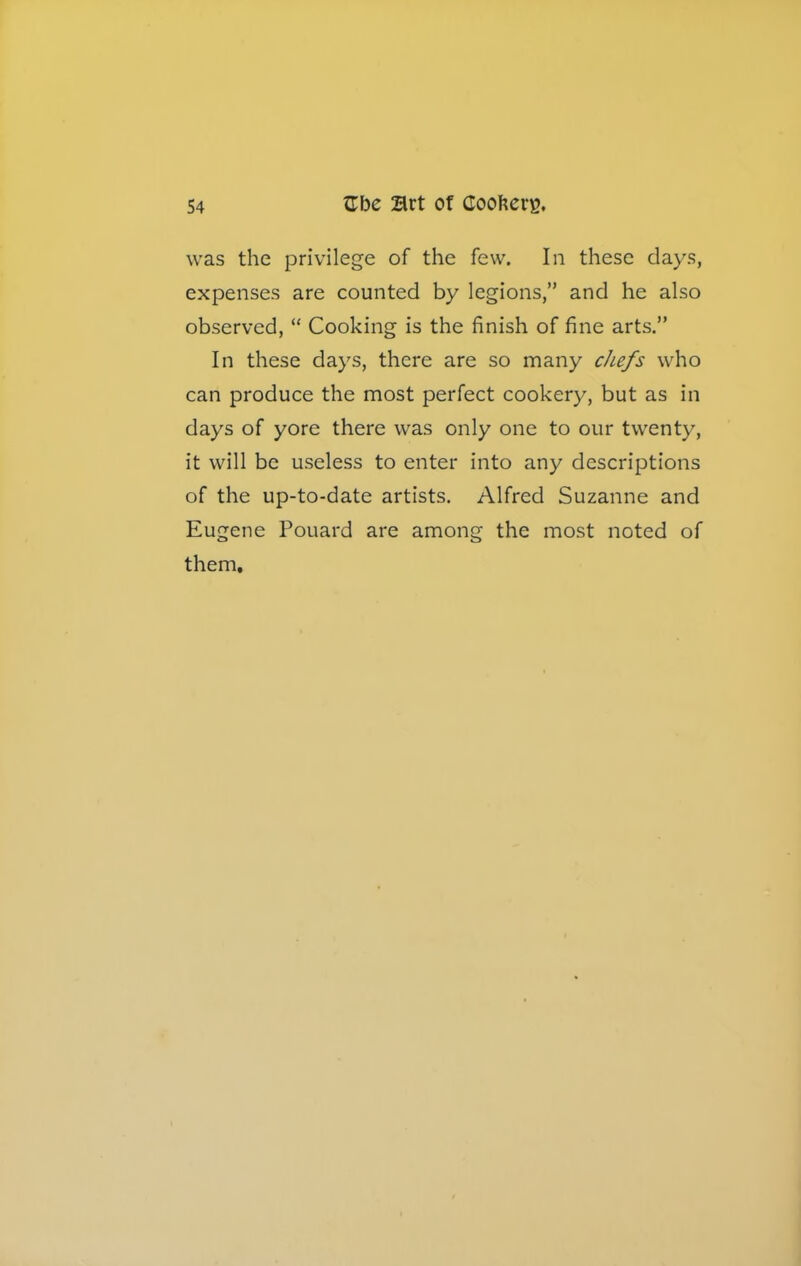 was the privilege of the few. In these days, expenses are counted by legions,” and he also observed, “ Cooking is the finish of fine arts.” In these days, there are so many chefs who can produce the most perfect cookery, but as in days of yore there was only one to our twenty, it will be useless to enter into any descriptions of the up-to-date artists. Alfred Suzanne and Eugene Pouard are among the most noted of them.
