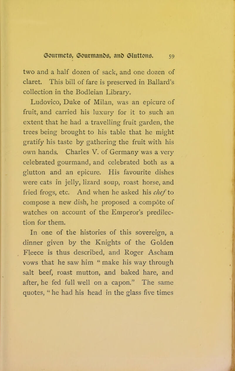 two and a half dozen of sack, and one dozen of claret. This bill of fare is preserved in Ballard’s collection in the Bodleian Library. Ludovico, Duke of Milan, was an epicure of fruit, and carried his luxury for it to such an extent that he had a travelling fruit garden, the trees being brought to his table that he might gratify his taste by gathering the fruit with his own hands. Charles V. of Germany was a very celebrated gourmand, and celebrated both as a glutton and an epicure. His favourite dishes were cats in jelly, lizard soup, roast horse, and fried frogs, etc. And when he asked his chef to compose a new dish, he proposed a compote of watches on account of the Emperor’s predilec- tion for them. In one of the histories of this sovereign, a dinner given by the Knights of the Golden Fleece is thus described, and Roger Ascham vows that he saw him “ make his way through salt beef, roast mutton, and baked hare, and after, he fed full well on a capon.” The same quotes, “ he had his head in the glass five times