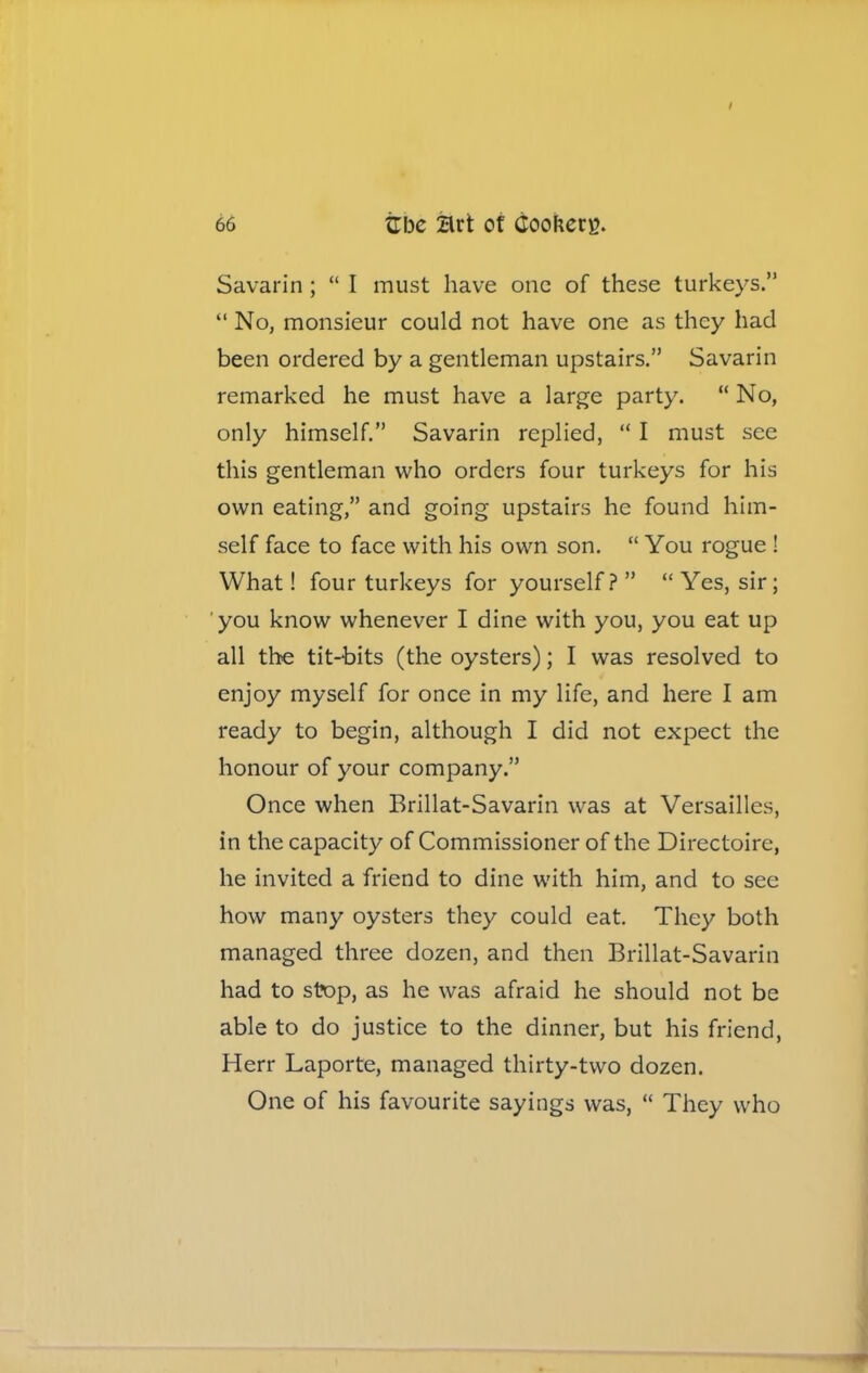 Savarin ; “ I must have one of these turkeys.” “ No, monsieur could not have one as they had been ordered by a gentleman upstairs.” Savarin remarked he must have a large party. “ No, only himself.” Savarin replied, “ I must see this gentleman who orders four turkeys for his own eating,” and going upstairs he found him- self face to face with his own son. “ You rogue ! What! four turkeys for yourself?” “Yes, sir; you know whenever I dine with you, you eat up all the tit-bits (the oysters); I was resolved to enjoy myself for once in my life, and here I am ready to begin, although I did not expect the honour of your company.” Once when Brillat-Savarin was at Versailles, in the capacity of Commissioner of the Directoire, he invited a friend to dine with him, and to see how many oysters they could eat. They both managed three dozen, and then Brillat-Savarin had to stop, as he was afraid he should not be able to do justice to the dinner, but his friend, Herr Laporte, managed thirty-two dozen. One of his favourite sayings was, “ They who