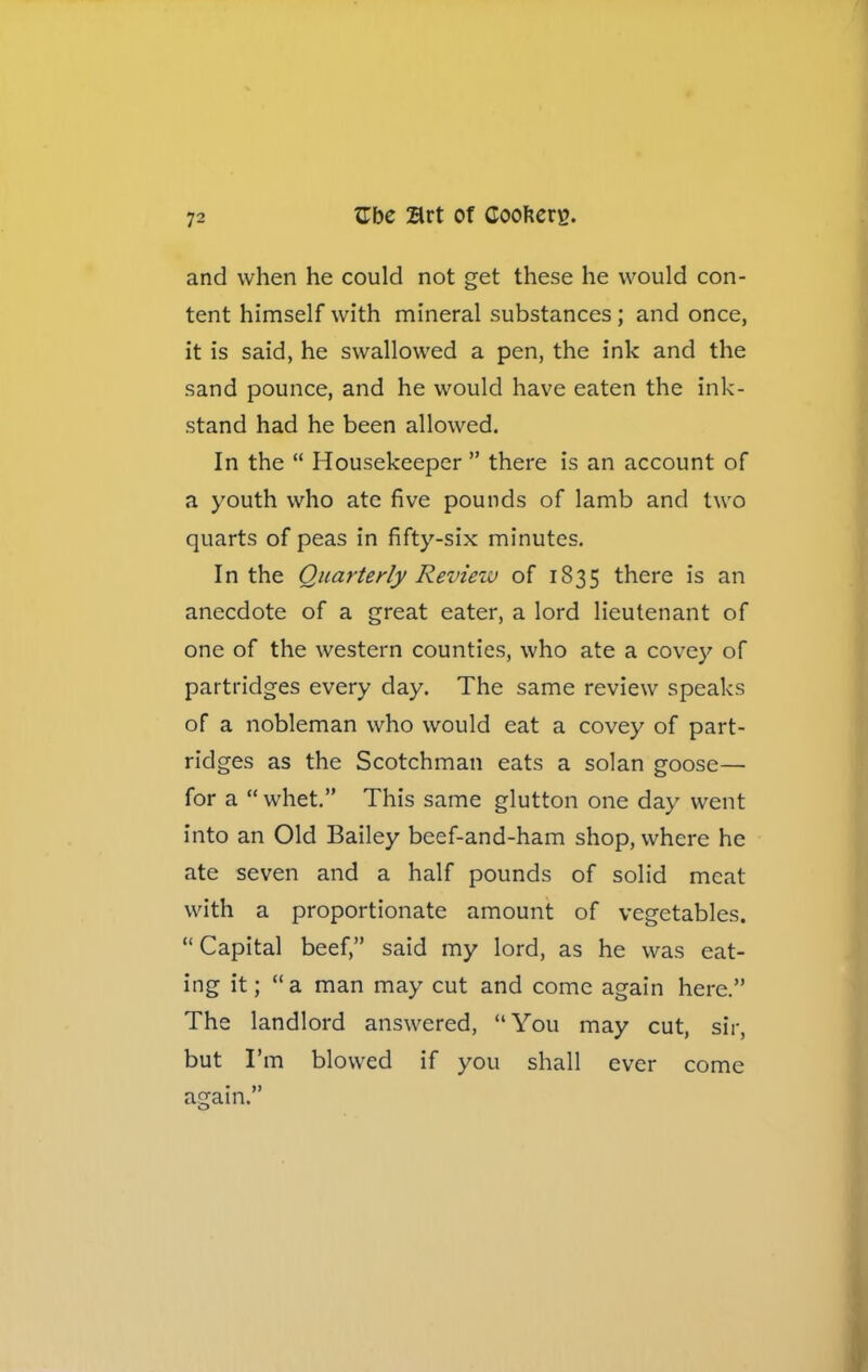 and when he could not get these he would con- tent himself with mineral substances; and once, it is said, he swallowed a pen, the ink and the sand pounce, and he would have eaten the ink- stand had he been allowed. In the “ Housekeeper ” there is an account of a youth who ate five pounds of lamb and two quarts of peas in fifty-six minutes. In the Quarterly Review of 1835 there is an anecdote of a great eater, a lord lieutenant of one of the western counties, who ate a covey of partridges every day. The same review speaks of a nobleman who would eat a covey of part- ridges as the Scotchman eats a solan goose— for a “ whet.” This same glutton one day went into an Old Bailey beef-and-ham shop, where he ate seven and a half pounds of solid meat with a proportionate amount of vegetables. “ Capital beef,” said my lord, as he was eat- ing it; “a man may cut and come again here.” The landlord answered, “You may cut, sir, but I’m blowed if you shall ever come again.” O