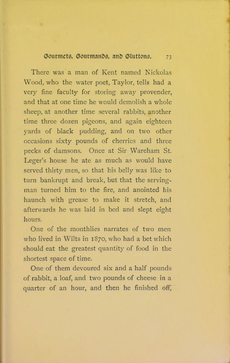 There was a man of Kent named Nicholas Wood, who the water poet, Taylor, tells had a very fine faculty for storing away provender, and that at one time he would demolish a whole sheep, at another time several rabbits, another time three dozen pigeons, and again eighteen yards of black pudding, and on two other occasions sixty pounds of cherries and three pecks of damsons. Once at Sir Wareham St. Leger’s house he ate as much as would have served thirty men, so that his belly was like to turn bankrupt and break, but that the serving- man turned him to the fire, and anointed his haunch with grease to make it stretch, and afterwards he was laid in bed and slept eight hours. One of the monthlies narrates of two men who lived in Wilts in 1870, who had a bet which should eat the greatest quantity of food in the shortest space of time. One of them devoured six and a half pounds of rabbit, a loaf, and two pounds of cheese in a quarter of an hour, and then he finished off,