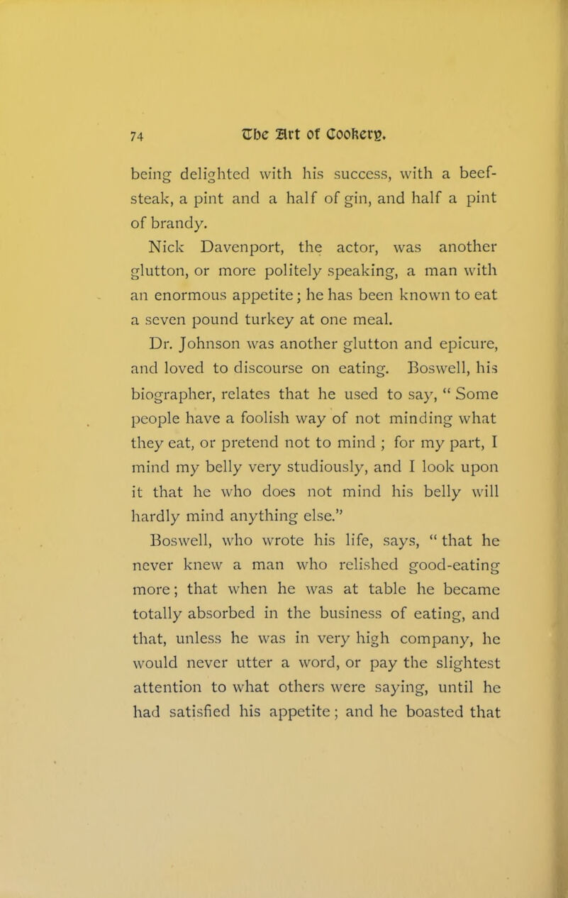 being delighted with his success, with a beef- steak, a pint and a half of gin, and half a pint of brandy. Nick Davenport, the actor, was another glutton, or more politely speaking, a man with an enormous appetite; he has been known to eat a seven pound turkey at one meal. Dr. Johnson was another glutton and epicure, and loved to discourse on eating. Boswell, his biographer, relates that he used to say, “ Some people have a foolish way of not minding what they eat, or pretend not to mind ; for my part, I mind my belly very studiously, and I look upon it that he who does not mind his belly will hardly mind anything else.” Boswell, who wrote his life, says, “ that he never knew a man who relished good-eating more; that when he was at table he became totally absorbed in the business of eating, and that, unless he was in very high company, he would never utter a word, or pay the slightest attention to what others were saying, until he had satisfied his appetite; and he boasted that