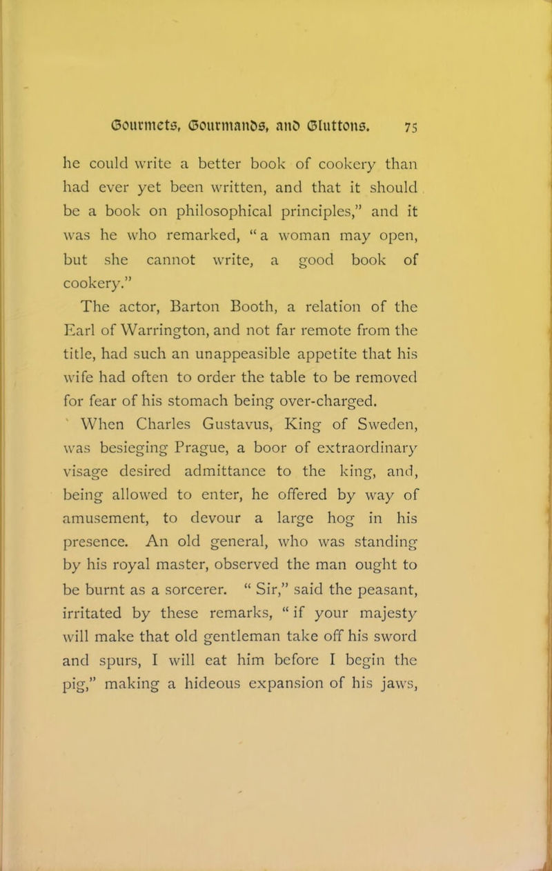 he could write a better book of cookery than had ever yet been written, and that it should be a book on philosophical principles,” and it was he who remarked, “ a woman may open, but she cannot write, a good book of cookery.” The actor, Barton Booth, a relation of the Earl of Warrington, and not far remote from the title, had such an unappeasible appetite that his wife had often to order the table to be removed for fear of his stomach being over-charged. When Charles Gustavus, King of Sweden, was besieging Prague, a boor of extraordinary visage desired admittance to the king, and, being allowed to enter, he offered by way of amusement, to devour a large hog in his presence. An old general, who was standing by his royal master, observed the man ought to be burnt as a sorcerer. “ Sir,” said the peasant, irritated by these remarks, “ if your majesty will make that old gentleman take off his sword and spurs, I will cat him before I begin the pig,” making a hideous expansion of his jaws,