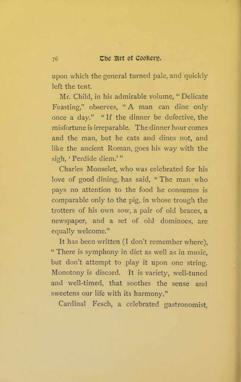 upon which the general turned pale, and quickly left the tent. Mr. Child, in his admirable volume, Delicate Feasting,” observes, “ A man can dine only once a day.” “If the dinner be defective, the misfortune is irreparable. The dinner hour comes and the man, but he cats and dines not, and like the ancient Roman, goes his way with the sigh, ‘ Perdide diem.’ ” Charles Monselet, who was celebrated for his love of good dining, has said, “ The man who pays no attention to the food he consumes is comparable only to the pig, in whose trough the trotters of his own sow, a pair of old braces, a newspaper, and a set of old dominoes, are equally welcome.” It has been written (I don’t remember where), “ There is symphony in diet as well as in music, but don’t attempt to play it upon one string. Monotony is discord. It is variety, well-tuned and well-timed, that soothes the sense and sweetens our life with its harmony.” Cardinal Fesch, a celebrated gastronomist,