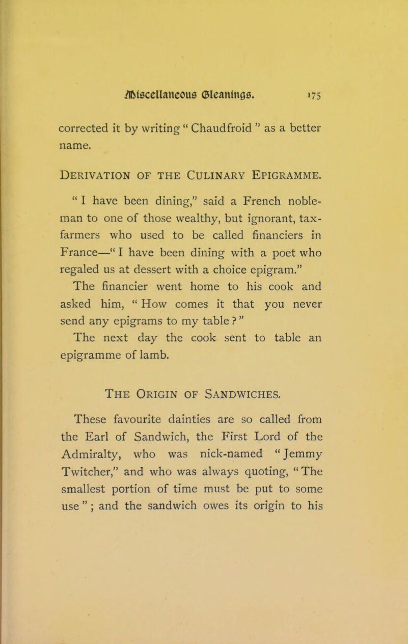 corrected it by writing “ Chaudfroid ” as a better name. Derivation of the Culinary Ehgramme. “ I have been dining,” said a French noble- man to one of those wealthy, but ignorant, tax- farmers who used to be called financiers in France—“ I have been dining with a poet who regaled us at dessert with a choice epigram.” The financier went home to his cook and asked him, “ How comes it that you never send any epigrams to my table ? ” The next day the cook sent to table an epigramme of lamb. The Origin of Sandwiches. These favourite dainties are so called from the Earl of Sandwich, the First Lord of the Admiralty, who was nick-named “Jemmy Twitcher,” and who was always quoting, “The smallest portion of time must be put to some use ” ; and the sandwich owes its origin to his