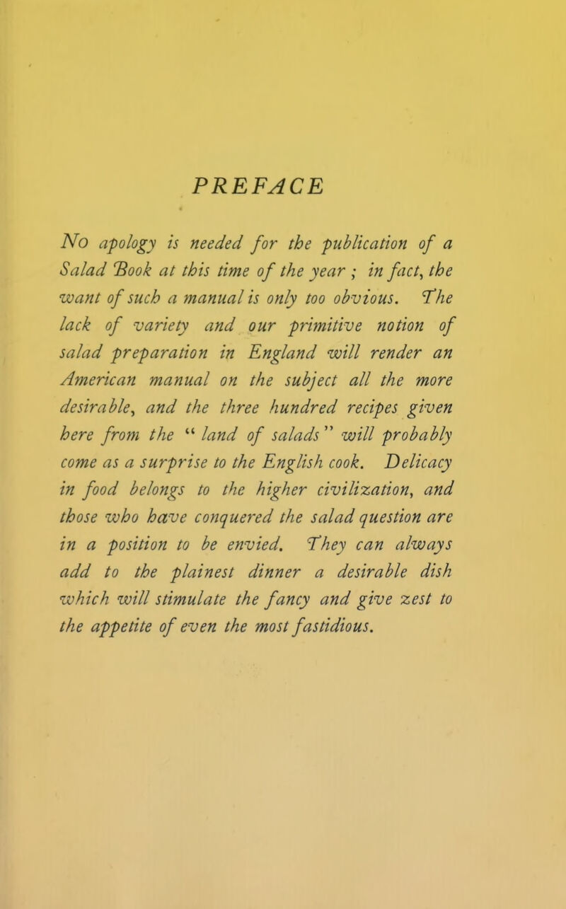 PREFACE No apology is needed for the publication of a Salad Rook at this time of the year ; in fact, the want of such a manual is only too obvious. Fhe lack of variety and our primitive notion of salad preparation in England will render an American manual on the subject all the more desirable, and the three hundred recipes given here from the “ land of salads ” will probably come as a surprise to the English cook. Delicacy in food belongs to the higher civilisation, and those who have conquered the salad question are in a position to be envied. They can always add to the plainest dinner a desirable dish which will stimulate the fancy and give zest to the appetite of even the most fastidious.