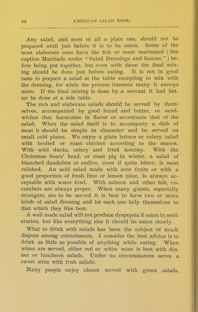 Any salad, and most of all a plain one, should not be prepared until just before it is to be eaten. Some of the most elaborate ones have the fish or meat marinated (See caption Marinade under “Salad Dressings and Sauces,”) be- fore being put together, but even with these the final mix- ing should be done just before eating. It is not in good taste to prepare a salad at the table excepting to mix with the dressing, for while the process interests many it annoys more. If the final mixing is done by a servant it had bet- ter be done at a side table. The rich and elaborate salads should be served by them- selves, accompanied by good bread and butter, or sand- wiches that harmonize in flavor or accentuate that of the salad. When the salad itself is to accompany a dish of meat it should be simple in character and be served on small cold plates. We enjoy a plain lettuce or celery salad with broiled or roast chicken according to the season. With wild ducks, celery and fried hominy. With the Christmas boars’ head, or roast pig in winter, a salad of blanched dandelion or endive, even if quite bitter, is most relished. An acid salad made with sour fruits or with a good proportion of fresh lime or lemon juice, is always ac- ceptable with water fowl. With salmon and other fish, cu- cumbers are always proper. When many guests, especially strangers, are to be served it is best to have two or more kinds of salad dressing and let each one help themselves to that which they like best. A well made salad will not produce dyspepsia if eaten in mod- eration, but like everything else it should be eaten slowly. What to drink with salads has been the subject of much dispute among connoisseurs. I consider the best advice is to drink as little as possible of anything while eating. When wines are served, either red or white wine is best with din- ner or luncheon salads. Under no circumstances serve a sweet wine with fruit salads. Many people enjoy cheese served with green salads.