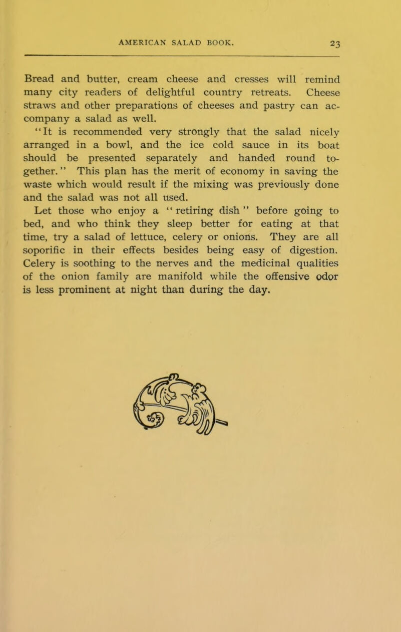 Bread and butter, cream cheese and cresses will remind many city readers of delightful country retreats. Cheese straws and other preparations of cheeses and pastry can ac- company a salad as well. “It is recommended very strongly that the salad nicely arranged in a bowl, and the ice cold sauce in its boat should be presented separately and handed round to- gether. ” This plan has the merit of economy in saving the waste which would result if the mixing was previously done and the salad was not all used. Let those who enjoy a “ retiring dish ” before going to bed, and who think they sleep better for eating at that time, try a salad of lettuce, celery or onions. They are all soporific in their effects besides being easy of digestion. Celery is soothing to the nerves and the medicinal qualities of the onion family are manifold while the offensive odor is less prominent at night than during the day.