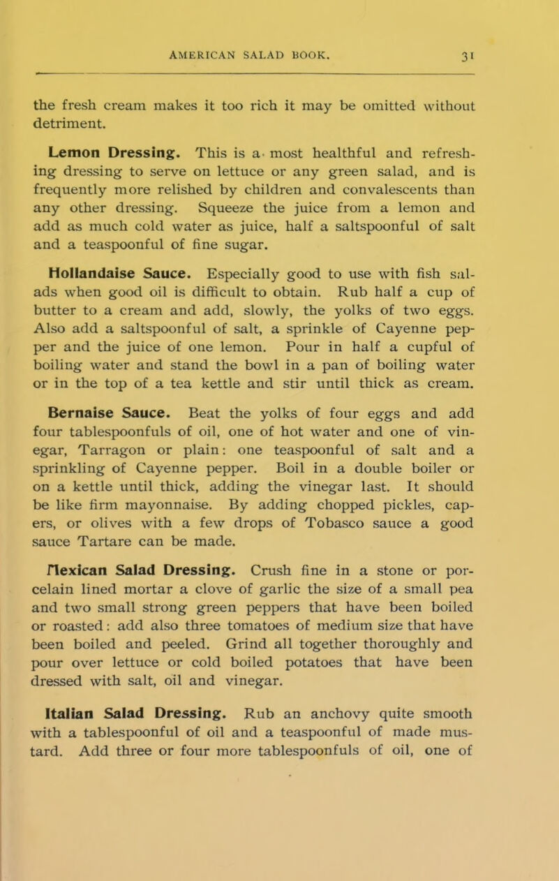 the fresh cream makes it too rich it may be omitted without detriment. Lemon Dressing. This is a. most healthful and refresh- ing dressing to serve on lettuce or any green salad, and is frequently more relished by children and convalescents than any other dressing. Squeeze the juice from a lemon and add as much cold water as juice, half a saltspoonful of salt and a teaspoonful of fine sugar. Hollandaise Sauce. Especially good to use with fish sal- ads when good oil is difficult to obtain. Rub half a cup of butter to a cream and add, slowly, the yolks of two eggs. Also add a saltspoonful of salt, a sprinkle of Cayenne pep- per and the juice of one lemon. Pour in half a cupful of boiling water and stand the bowl in a pan of boiling water or in the top of a tea kettle and stir until thick as cream. Bernaise Sauce. Beat the yolks of four eggs and add four tablespoonfuls of oil, one of hot water and one of vin- egar, Tarragon or plain: one teaspoonful of salt and a sprinkling of Cayenne pepper. Boil in a double boiler or on a kettle until thick, adding the vinegar last. It should be like firm mayonnaise. By adding chopped pickles, cap- ers, or olives with a few drops of Tobasco sauce a good sauce Tartare can be made. riexican Salad Dressing. Crush fine in a stone or por- celain lined mortar a clove of garlic the size of a small pea and two small strong green peppers that have been boiled or roasted: add also three tomatoes of medium size that have been boiled and peeled. Grind all together thoroughly and pour over lettuce or cold boiled potatoes that have been dressed with salt, oil and vinegar. Italian Salad Dressing. Rub an anchovy quite smooth with a tablespoonful of oil and a teaspoonful of made mus- tard. Add three or four more tablespoonfuls of oil, one of