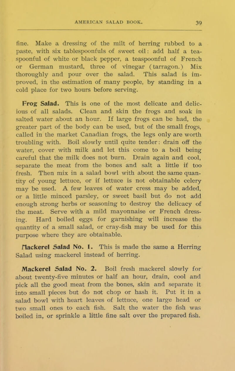 fine. Make a dressing of the milt of herring rubbed to a paste, with six tablespoonfuls of sweet oil: add half a tea- spoonful of white or black pepper, a teaspoonful of French or German mustard, three of vinegar (tarragon.) Mix thoroughly and pour over the salad. This salad is im- proved, in the estimation of many people, by standing in a cold place for two hours before serving. Frog Salad. This is one of the most delicate and delic- ious of all salads. Clean and skin the frogs and soak in salted water about an hour. If large frogs can be had, the greater part of the body can be used, but of the small frogs, called in the market Canadian frogs, the legs only are worth troubling with. Boil slowly until quite tender: drain off the water, cover with milk and let this come to a boil being careful that the milk does not burn. Drain again and cool, separate the meat from the bones and salt a little if too fresh. Then mix in a salad bowl with about the same quan- tity of young lettuce, or if lettuce is not obtainable celery may be used. A few leaves of water cress may be added, or a little minced parsley, or sweet basil but do not add enough strong herbs or seasoning to destroy the delicacy of the meat. Serve with a mild mayonnaise or French dress- ing. Hard boiled eggs for garnishing will increase the quantity of a small salad, or cray-fish may be used for this purpose where they are obtainable. riackerel Salad No. 1. This is made the same a Herring Salad using mackerel instead of herring. Mackerel Salad No. 2. Boil fresh mackerel slowly for about twenty-five minutes or half an hour, drain, cool and pick all the good meat from the bones, skin and separate it into small pieces but do not chop or hash it. Put it in a salad bowl with heart leaves of lettuce, one large head or two small ones to each fish. Salt the water the fish was boiled in, or sprinkle a little fine salt over the prepared fish.