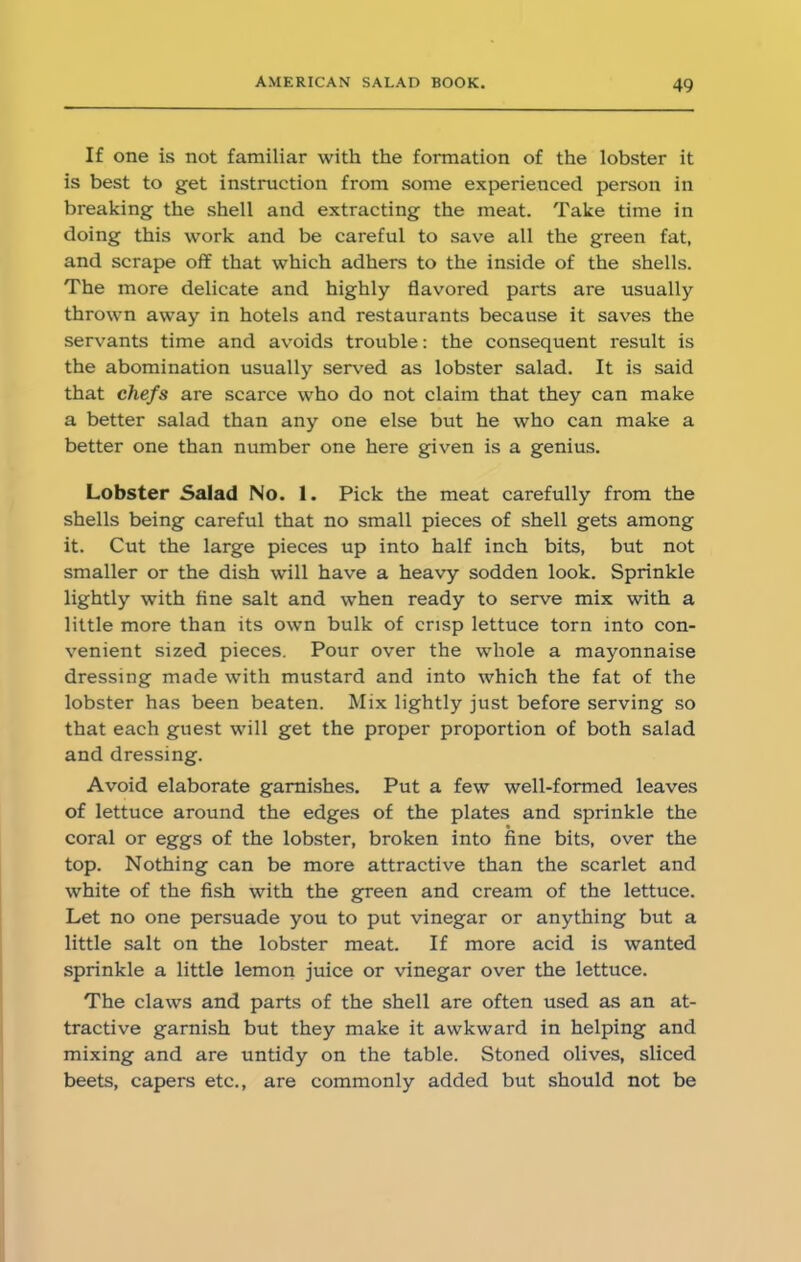 If one is not familiar with the formation of the lobster it is best to get instruction from some experienced person in breaking the shell and extracting the meat. Take time in doing this work and be careful to save all the green fat, and scrape off: that which adhers to the inside of the shells. The more delicate and highly flavored parts are usually thrown away in hotels and restaurants because it saves the servants time and avoids trouble: the consequent result is the abomination usually served as lobster salad. It is said that chefs are scarce who do not claim that they can make a better salad than any one else but he who can make a better one than number one here given is a genius. Lobster Salad No. 1. Pick the meat carefully from the shells being careful that no small pieces of shell gets among it. Cut the large pieces up into half inch bits, but not smaller or the dish will have a heavy sodden look. Sprinkle lightly with fine salt and when ready to serve mix with a little more than its own bulk of crisp lettuce torn into con- venient sized pieces. Pour over the whole a mayonnaise dressing made with mustard and into which the fat of the lobster has been beaten. Mix lightly just before serving so that each guest will get the proper proportion of both salad and dressing. Avoid elaborate garnishes. Put a few well-formed leaves of lettuce around the edges of the plates and sprinkle the coral or eggs of the lobster, broken into fine bits, over the top. Nothing can be more attractive than the scarlet and white of the fish with the green and cream of the lettuce. Let no one persuade you to put vinegar or anything but a little salt on the lobster meat. If more acid is wanted sprinkle a little lemon juice or vinegar over the lettuce. The claws and parts of the shell are often used as an at- tractive garnish but they make it awkward in helping and mixing and are untidy on the table. Stoned olives, sliced beets, capers etc., are commonly added but should not be