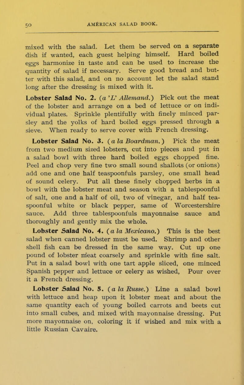 mixed with the salad. Let them be served on a separate dish if wanted, each guest helping himself. Hard boiled eggs harmonize in taste and can be used to increase the quantity of salad if necessary. Serve good bread and but- ter with this salad, and on no account let the salad stand long after the dressing is mixed with it. Lobster Salad No. 2. (a 'L' Allemand.) Pick out the meat of the lobster and arrange on a bed of lettuce or on indi- vidual plates. Sprinkle plentifully with finely minced par- sley and the yolks of hard boiled eggs pressed through a sieve. When ready to serve cover with French dressing. Lobster Salad No. 3. (a la Boardman.) Pick the meat from two medium sized lobsters, cut into pieces and put in a salad bowl with three hard boiled eggs chopped fine. Peel and chop very fine two small sound shallots (or onions) add one and one half teaspoonfuls parsley, one small head of sound celery. Put all these finely chopped herbs in a bowl with the lobster meat and season with a tablespoonful of salt, one and a half of oil, two of vinegar, and half tea- spoonful white or black pepper, same of Worcestershire sauce. Add three tablespoonfuls mayonnaise sauce and thoroughly and gently mix the whole. Lobster Salad No. 4. (a la Mexicano.) This is the best salad when canned lobster must be used. Shrimp and other shell fish can be dressed in the same way. Cut up one pound of lobster meat coarsely and sprinkle with fine salt. Put in a salad bowl with one tart apple sliced, one minced Spanish pepper and lettuce or celery as wished, Pour over it a French dressing. Lobster Salad No. S. (a la Russe.) Line a salad bowl with lettuce and heap upon it lobster meat and about the same quantity each of young boiled carrots and beets cut into small cubes, and mixed with mayonnaise dressing. Put more mayonnaise on, coloring it if wished and mix with a little Russian Cavaire.