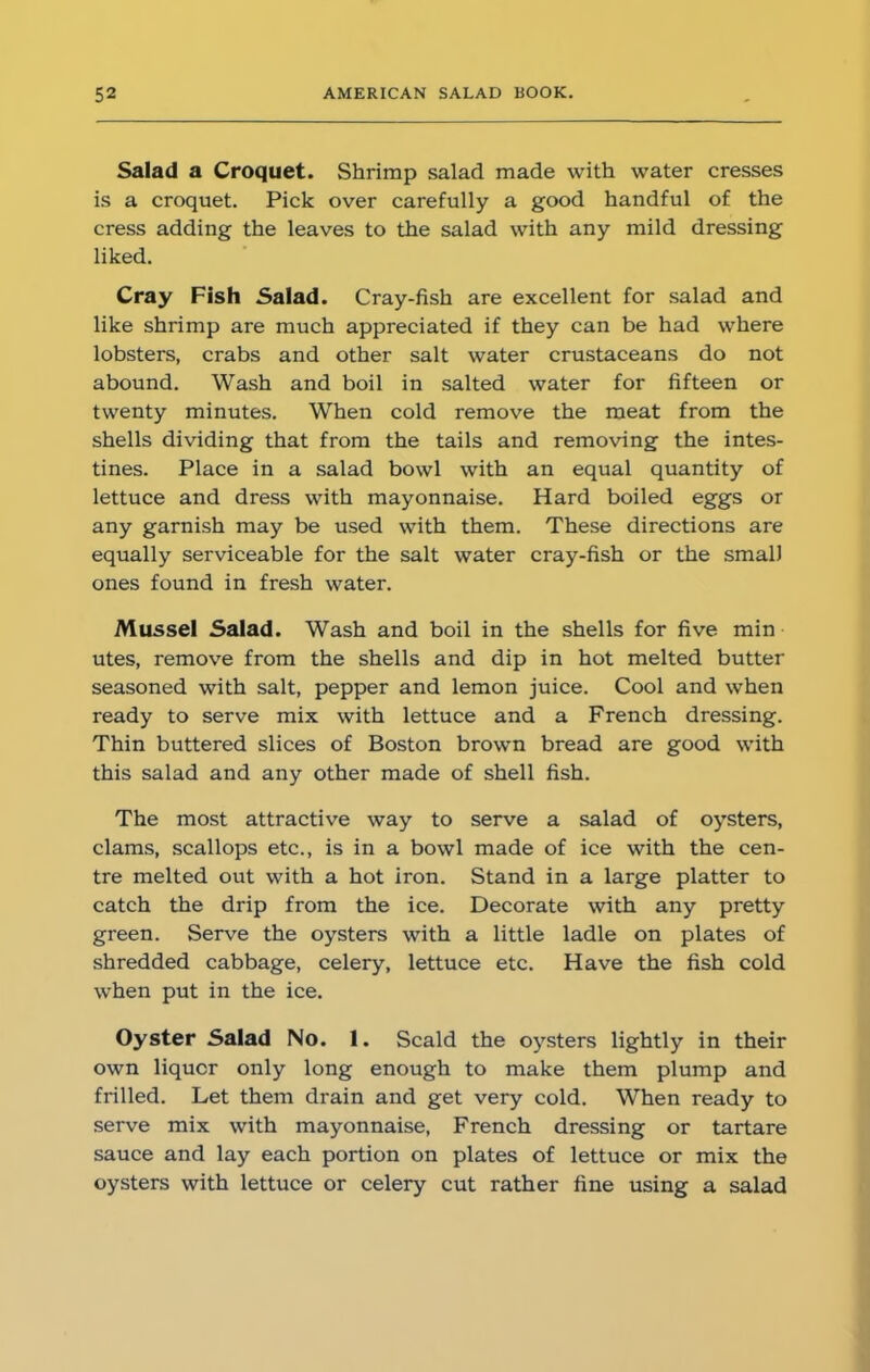 Salad a Croquet. Shrimp salad made with water cresses is a croquet. Pick over carefully a good handful of the cress adding the leaves to the salad with any mild dressing liked. Cray Fish Salad. Cray-fish are excellent for salad and like shrimp are much appreciated if they can be had where lobsters, crabs and other salt water crustaceans do not abound. Wash and boil in salted water for fifteen or twenty minutes. When cold remove the meat from the shells dividing that from the tails and removing the intes- tines. Place in a salad bowl with an equal quantity of lettuce and dress with mayonnaise. Hard boiled eggs or any garnish may be used with them. These directions are equally serviceable for the salt water cray-fish or the small ones found in fresh water. Mussel Salad. Wash and boil in the shells for five min utes, remove from the shells and dip in hot melted butter seasoned with salt, pepper and lemon juice. Cool and when ready to serve mix with lettuce and a French dressing. Thin buttered slices of Boston brown bread are good with this salad and any other made of shell fish. The most attractive way to serve a salad of oysters, clams, scallops etc., is in a bowl made of ice with the cen- tre melted out with a hot iron. Stand in a large platter to catch the drip from the ice. Decorate with any pretty green. Serve the oysters with a little ladle on plates of shredded cabbage, celery, lettuce etc. Have the fish cold when put in the ice. Oyster Salad No. 1. Scald the oysters lightly in their own liqucr only long enough to make them plump and frilled. Let them drain and get very cold. When ready to serve mix with mayonnaise, French dressing or tartare sauce and lay each portion on plates of lettuce or mix the oysters with lettuce or celery cut rather fine using a salad