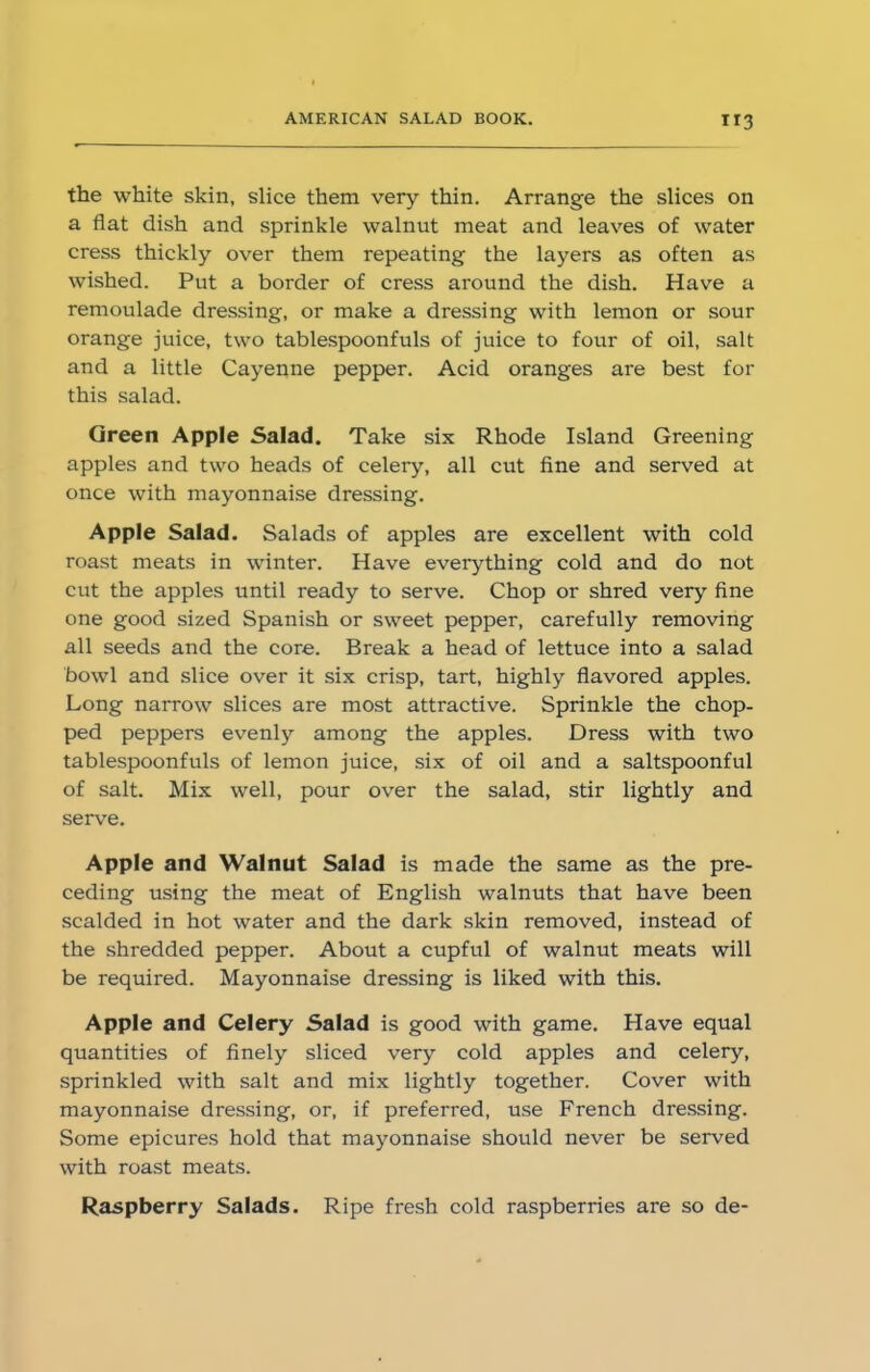 H3 the white skin, slice them very thin. Arrange the slices on a flat dish and sprinkle walnut meat and leaves of water cress thickly over them repeating the layers as often as wished. Put a border of cress around the dish. Have a remoulade dressing, or make a dressing with lemon or sour orange juice, two tablespoonfuls of juice to four of oil, salt and a little Cayenne pepper. Acid oranges are best for this salad. Green Apple Salad. Take six Rhode Island Greening apples and two heads of celery, all cut fine and served at once with mayonnaise dressing. Apple Salad. Salads of apples are excellent with cold roast meats in winter. Have everything cold and do not cut the apples until ready to serve. Chop or shred very fine one good sized Spanish or sweet pepper, carefully removing all seeds and the core. Break a head of lettuce into a salad bowl and slice over it six crisp, tart, highly flavored apples. Long narrow slices are most attractive. Sprinkle the chop- ped peppers evenly among the apples. Dress with two tablespoonfuls of lemon juice, six of oil and a saltspoonful of salt. Mix well, pour over the salad, stir lightly and serve. Apple and Walnut Salad is made the same as the pre- ceding using the meat of English walnuts that have been scalded in hot water and the dark skin removed, instead of the shredded pepper. About a cupful of walnut meats will be required. Mayonnaise dressing is liked with this. Apple and Celery Salad is good with game. Have equal quantities of finely sliced very cold apples and celery, sprinkled with salt and mix lightly together. Cover with mayonnaise dressing, or, if preferred, use French dressing. Some epicures hold that mayonnaise should never be served with roast meats. Raspberry Salads. Ripe fresh cold raspberries are so de-