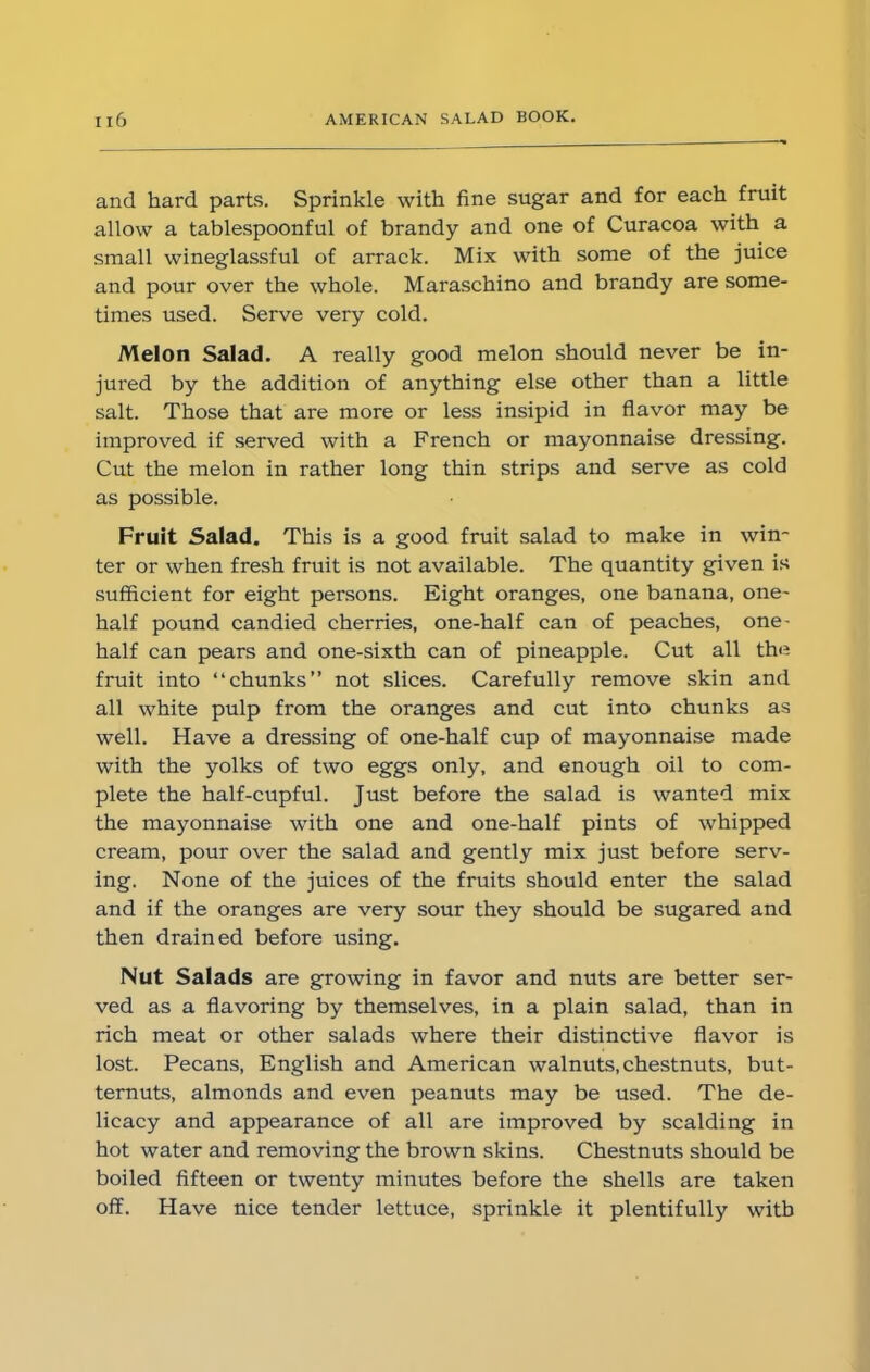 and hard parts. Sprinkle with fine sugar and for each fruit allow a tablespoonful of brandy and one of Curacoa with a small wineglassful of arrack. Mix with some of the juice and pour over the whole. Maraschino and brandy are some- times used. Serve very cold. Melon Salad. A really good melon should never be in- jured by the addition of anything else other than a little salt. Those that are more or less insipid in flavor may be improved if served with a French or mayonnaise dressing. Cut the melon in rather long thin strips and serve as cold as possible. Fruit Salad. This is a good fruit salad to make in win- ter or when fresh fruit is not available. The quantity given is sufficient for eight persons. Eight oranges, one banana, one- half pound candied cherries, one-half can of peaches, one- half can pears and one-sixth can of pineapple. Cut all the fruit into “chunks” not slices. Carefully remove skin and all white pulp from the oranges and cut into chunks as well. Have a dressing of one-half cup of mayonnaise made with the yolks of two eggs only, and enough oil to com- plete the half-cupful. Just before the salad is wanted mix the mayonnaise with one and one-half pints of whipped cream, pour over the salad and gently mix just before serv- ing. None of the juices of the fruits should enter the salad and if the oranges are very sour they should be sugared and then drained before using. Nut Salads are growing in favor and nuts are better ser- ved as a flavoring by themselves, in a plain salad, than in rich meat or other salads where their distinctive flavor is lost. Pecans, English and American walnuts, chestnuts, but- ternuts, almonds and even peanuts may be used. The de- licacy and appearance of all are improved by scalding in hot water and removing the brown skins. Chestnuts should be boiled fifteen or twenty minutes before the shells are taken off. Have nice tender lettuce, sprinkle it plentifully with