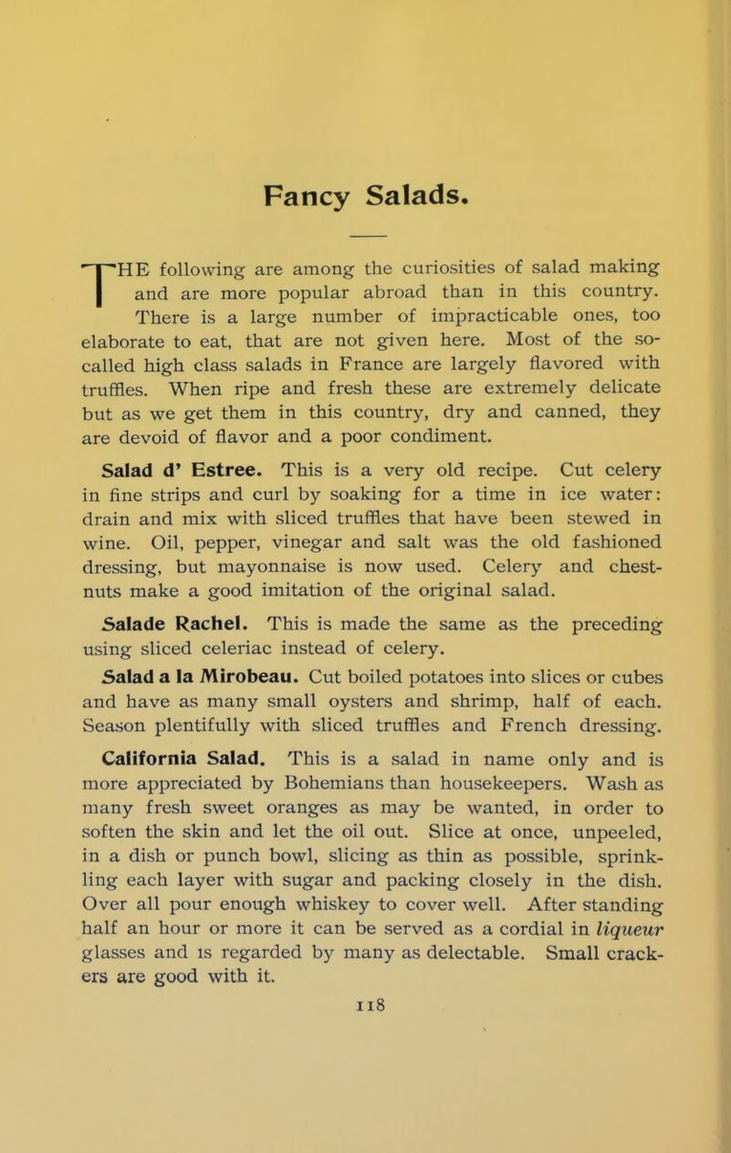 Fancy Salads THE following are among the curiosities of salad making and are more popular abroad than in this country. There is a large number of impracticable ones, too elaborate to eat, that are not given here. Most of the so- called high class salads in France are largely flavored with truffles. When ripe and fresh these are extremely delicate but as we get them in this country, dry and canned, they are devoid of flavor and a poor condiment. Salad d’ Estree. This is a very old recipe. Cut celery in fine strips and curl by soaking for a time in ice water: drain and mix with sliced truffles that have been stewed in wine. Oil, pepper, vinegar and salt was the old fashioned dressing, but mayonnaise is now used. Celery and chest- nuts make a good imitation of the original salad. Salade Rachel. This is made the same as the preceding using sliced celeriac instead of celery. Salad a la Mirobeau. Cut boiled potatoes into slices or cubes and have as many small oysters and shrimp, half of each. Season plentifully with sliced truffles and French dressing. California Salad. This is a salad in name only and is more appreciated by Bohemians than housekeepers. Wash as many fresh sweet oranges as may be wanted, in order to soften the skin and let the oil out. Slice at once, unpeeled, in a dish or punch bowl, slicing as thin as possible, sprink- ling each layer with sugar and packing closely in the dish. Over all pour enough whiskey to cover well. After standing half an hour or more it can be served as a cordial in liqueur glasses and is regarded by many as delectable. Small crack- ers are good with it. ix8