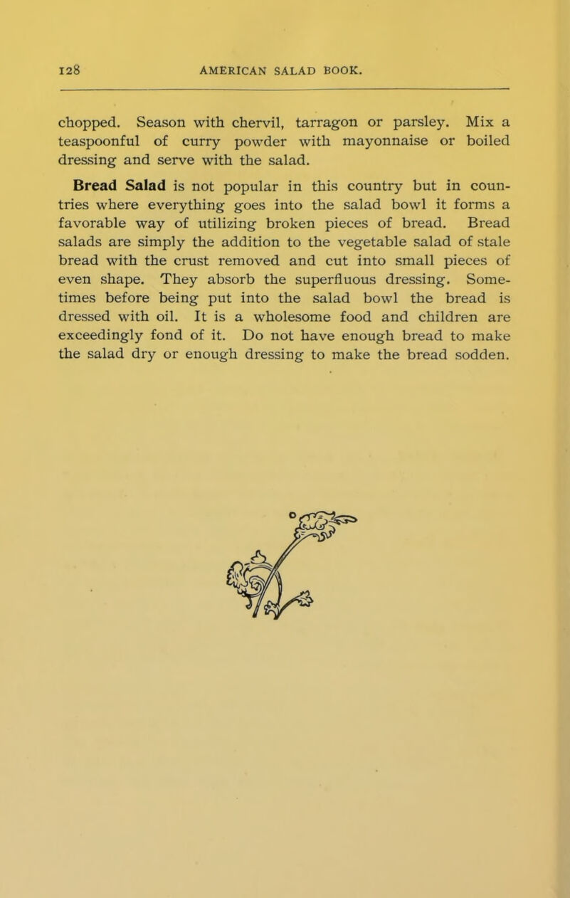chopped. Season with chervil, tarragon or parsley. Mix a teaspoonful of curry powder with mayonnaise or boiled dressing and serve with the salad. Bread Salad is not popular in this country but in coun- tries where everything goes into the salad bowl it forms a favorable way of utilizing broken pieces of bread. Bread salads are simply the addition to the vegetable salad of stale bread with the crust removed and cut into small pieces of even shape. They absorb the superfluous dressing. Some- times before being put into the salad bowl the bread is dressed with oil. It is a wholesome food and children are exceedingly fond of it. Do not have enough bread to make the salad dry or enough dressing to make the bread sodden.
