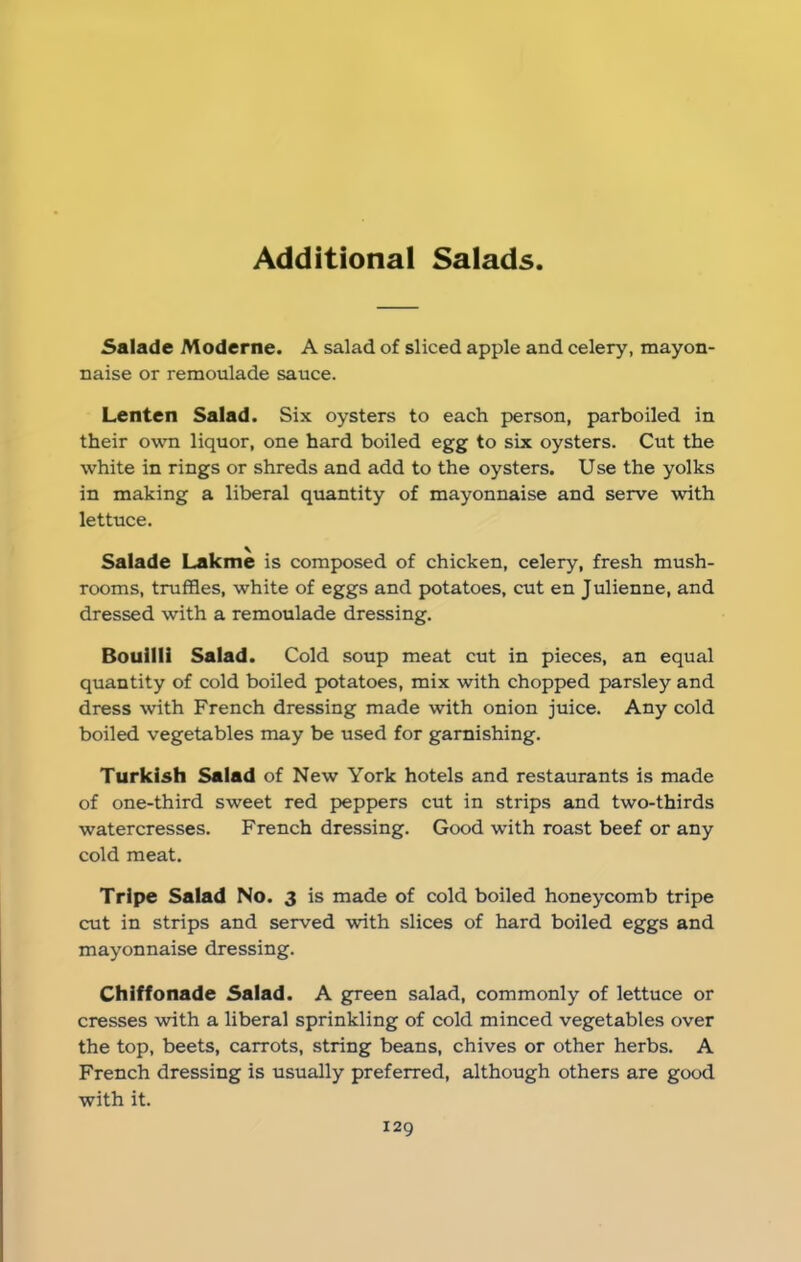 Additional Salads Salade Moderne. A salad of sliced apple and celery, mayon- naise or remonlade sauce. Lenten Salad. Six oysters to each person, parboiled in their own liquor, one hard boiled egg to six oysters. Cut the white in rings or shreds and add to the oysters. Use the yolks in making a liberal quantity of mayonnaise and serve with lettuce. Salade Lakme is composed of chicken, celery, fresh mush- rooms, truffles, white of eggs and potatoes, cut en Julienne, and dressed with a remoulade dressing. Bouilli Salad. Cold soup meat cut in pieces, an equal quantity of cold boiled potatoes, mix with chopped parsley and dress with French dressing made with onion juice. Any cold boiled vegetables may be used for garnishing. Turkish Salad of New York hotels and restaurants is made of one-third sweet red peppers cut in strips and two-thirds watercresses. French dressing. Good with roast beef or any cold meat. Tripe Salad No. 3 is made of cold boiled honeycomb tripe cut in strips and served with slices of hard boiled eggs and mayonnaise dressing. Chiffonade Salad. A green salad, commonly of lettuce or cresses with a liberal sprinkling of cold minced vegetables over the top, beets, carrots, string beans, chives or other herbs. A French dressing is usually preferred, although others are good with it.